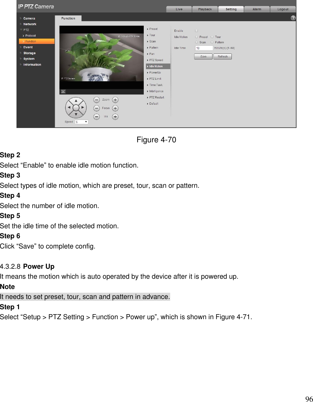                                                                              96  Figure 4-70 Step 2 Select “Enable” to enable idle motion function. Step 3 Select types of idle motion, which are preset, tour, scan or pattern. Step 4 Select the number of idle motion. Step 5 Set the idle time of the selected motion. Step 6 Click “Save” to complete config.  4.3.2.8 Power Up It means the motion which is auto operated by the device after it is powered up.  Note It needs to set preset, tour, scan and pattern in advance.  Step 1  Select “Setup &gt; PTZ Setting &gt; Function &gt; Power up”, which is shown in Figure 4-71.  