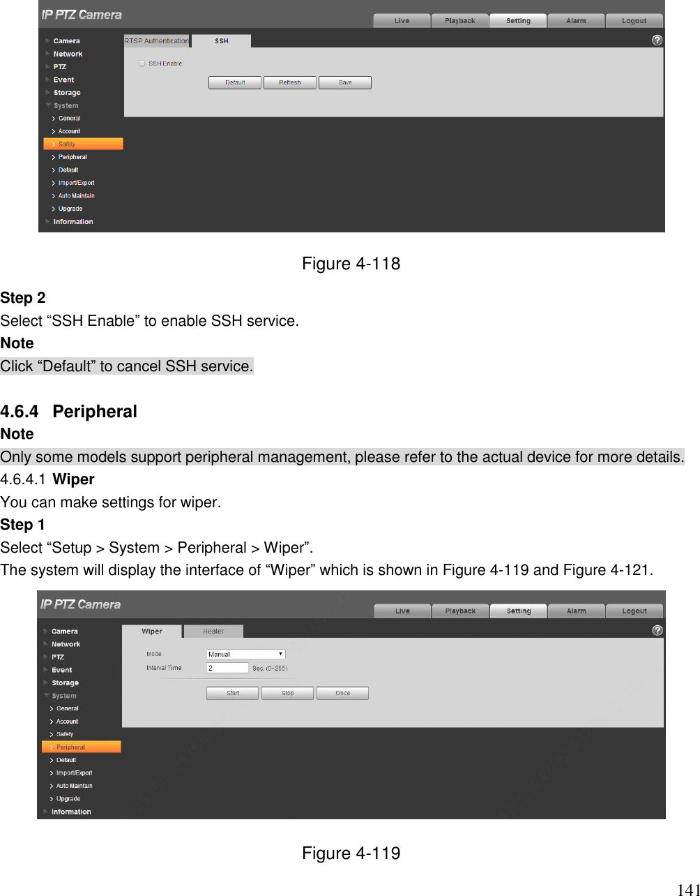                                                                              141  Figure 4-118 Step 2 Select “SSH Enable” to enable SSH service. Note Click “Default” to cancel SSH service.  4.6.4  Peripheral  Note Only some models support peripheral management, please refer to the actual device for more details.  4.6.4.1 Wiper You can make settings for wiper.  Step 1  Select “Setup &gt; System &gt; Peripheral &gt; Wiper”. The system will display the interface of “Wiper” which is shown in Figure 4-119 and Figure 4-121.   Figure 4-119 