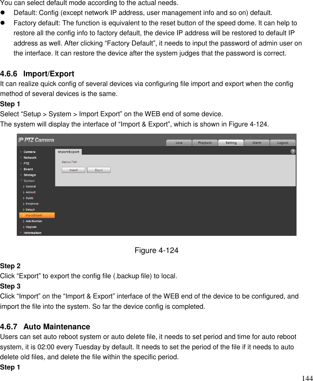                                                                              144   You can select default mode according to the actual needs.   Default: Config (except network IP address, user management info and so on) default.   Factory default: The function is equivalent to the reset button of the speed dome. It can help to restore all the config info to factory default, the device IP address will be restored to default IP address as well. After clicking “Factory Default”, it needs to input the password of admin user on the interface. It can restore the device after the system judges that the password is correct.  4.6.6  Import/Export  It can realize quick config of several devices via configuring file import and export when the config method of several devices is the same.  Step 1 Select “Setup &gt; System &gt; Import Export” on the WEB end of some device.  The system will display the interface of “Import &amp; Export”, which is shown in Figure 4-124.  Figure 4-124 Step 2  Click “Export” to export the config file (.backup file) to local.  Step 3  Click “Import” on the “Import &amp; Export” interface of the WEB end of the device to be configured, and import the file into the system. So far the device config is completed.   4.6.7  Auto Maintenance  Users can set auto reboot system or auto delete file, it needs to set period and time for auto reboot system, it is 02:00 every Tuesday by default. It needs to set the period of the file if it needs to auto delete old files, and delete the file within the specific period.  Step 1  