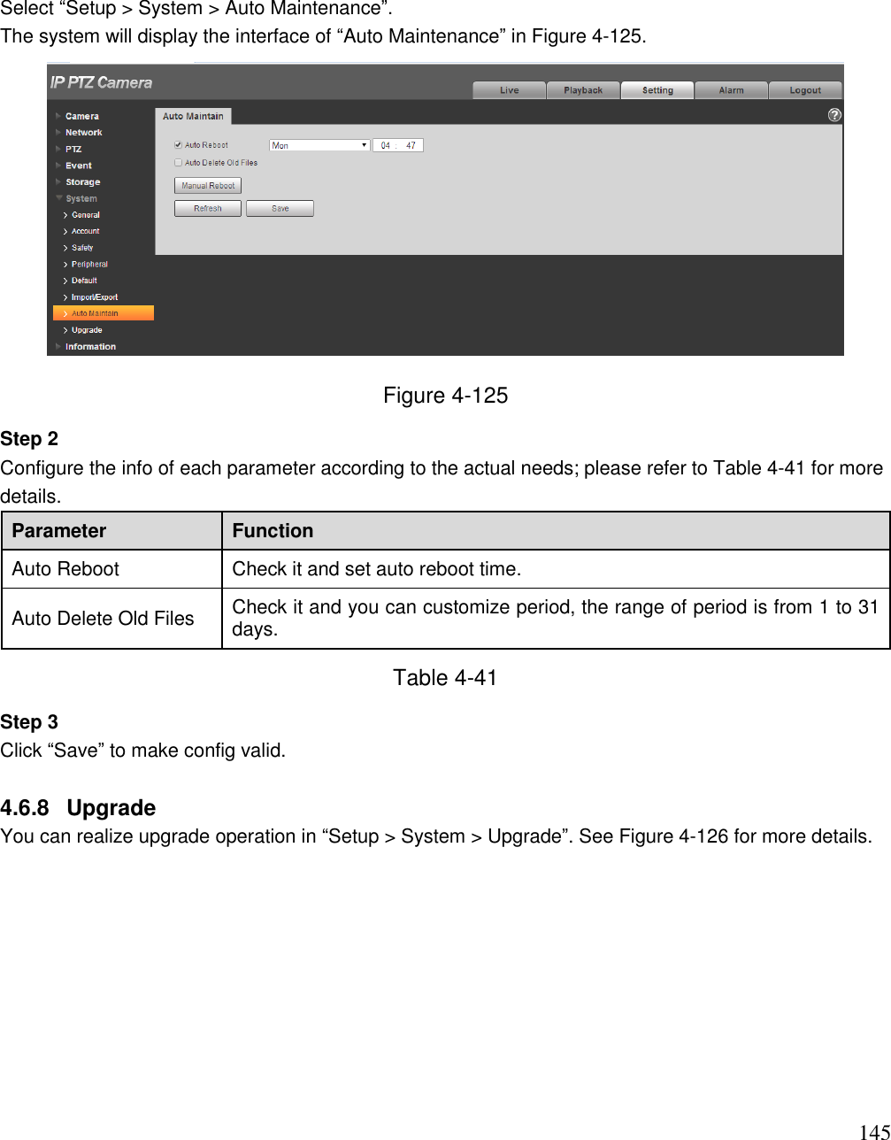                                                                              145 Select “Setup &gt; System &gt; Auto Maintenance”.  The system will display the interface of “Auto Maintenance” in Figure 4-125.   Figure 4-125 Step 2  Configure the info of each parameter according to the actual needs; please refer to Table 4-41 for more details.  Parameter Function Auto Reboot Check it and set auto reboot time. Auto Delete Old Files Check it and you can customize period, the range of period is from 1 to 31 days. Table 4-41 Step 3  Click “Save” to make config valid.   4.6.8  Upgrade You can realize upgrade operation in “Setup &gt; System &gt; Upgrade”. See Figure 4-126 for more details.   