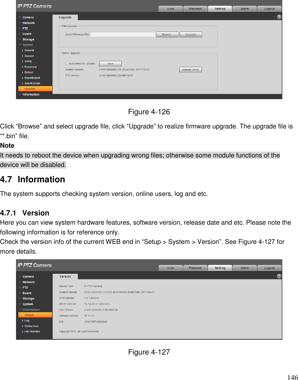                                                                              146  Figure 4-126 Click “Browse” and select upgrade file, click “Upgrade” to realize firmware upgrade. The upgrade file is “*.bin” file.  Note It needs to reboot the device when upgrading wrong files; otherwise some module functions of the device will be disabled.  4.7  Information  The system supports checking system version, online users, log and etc.  4.7.1  Version  Here you can view system hardware features, software version, release date and etc. Please note the following information is for reference only.  Check the version info of the current WEB end in “Setup &gt; System &gt; Version”. See Figure 4-127 for more details.   Figure 4-127  