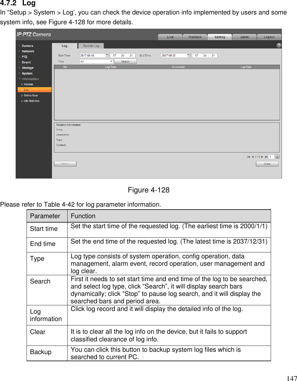                                                                              147 4.7.2  Log  In “Setup &gt; System &gt; Log‟, you can check the device operation info implemented by users and some system info, see Figure 4-128 for more details.   Figure 4-128 Please refer to Table 4-42 for log parameter information.  Parameter  Function  Start time Set the start time of the requested log. (The earliest time is 2000/1/1)  End time Set the end time of the requested log. (The latest time is 2037/12/31) Type Log type consists of system operation, config operation, data management, alarm event, record operation, user management and log clear.  Search   First it needs to set start time and end time of the log to be searched, and select log type, click “Search”, it will display search bars dynamically; click “Stop” to pause log search, and it will display the searched bars and period area.   Log information  Click log record and it will display the detailed info of the log. Clear It is to clear all the log info on the device, but it fails to support classified clearance of log info. Backup  You can click this button to backup system log files which is searched to current PC. 