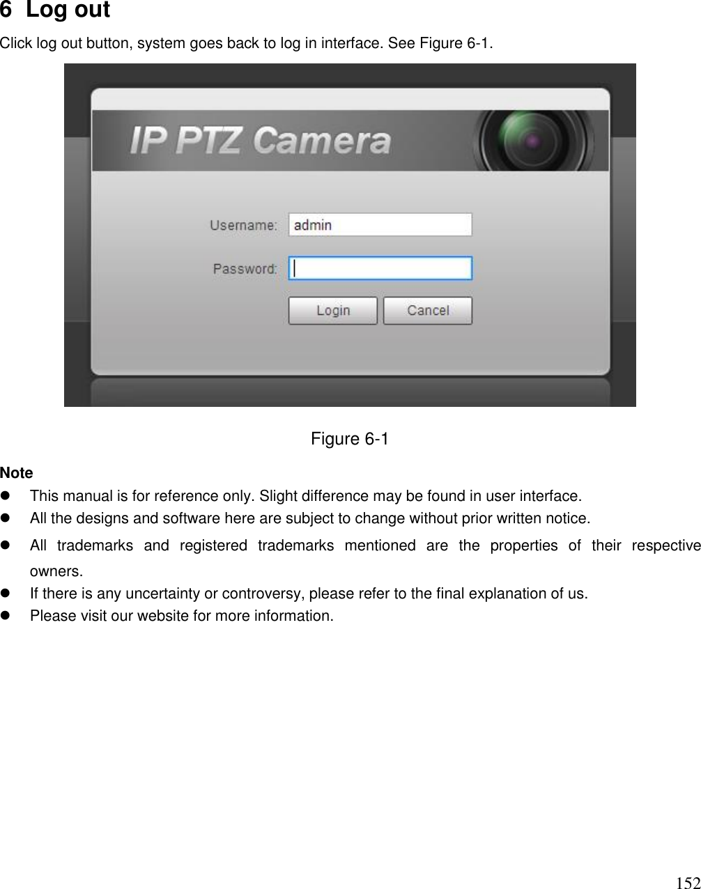                                                                              152 6  Log out Click log out button, system goes back to log in interface. See Figure 6-1.  Figure 6-1 Note   This manual is for reference only. Slight difference may be found in user interface.   All the designs and software here are subject to change without prior written notice.   All  trademarks  and  registered  trademarks  mentioned  are  the  properties  of  their  respective  owners.   If there is any uncertainty or controversy, please refer to the final explanation of us.   Please visit our website for more information.  