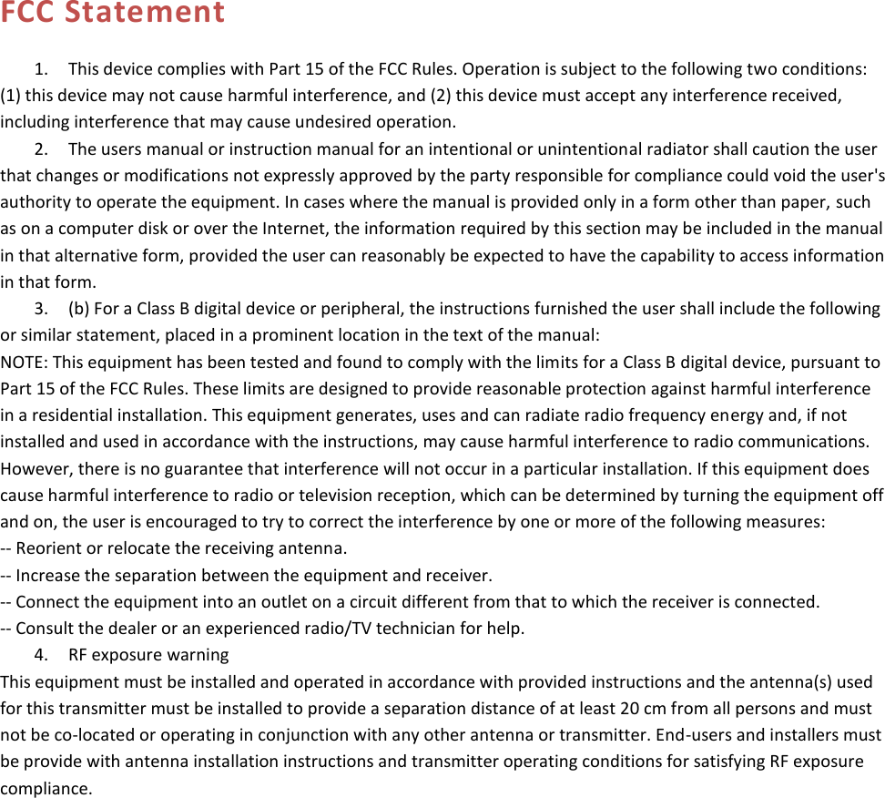  FCC Statement 1. This device complies with Part 15 of the FCC Rules. Operation is subject to the following two conditions:(1) this device may not cause harmful interference, and (2) this device must accept any interference received,including interference that may cause undesired operation.2. The users manual or instruction manual for an intentional or unintentional radiator shall caution the userthat changes or modifications not expressly approved by the party responsible for compliance could void the user&apos;s authority to operate the equipment. In cases where the manual is provided only in a form other than paper, such as on a computer disk or over the Internet, the information required by this section may be included in the manual in that alternative form, provided the user can reasonably be expected to have the capability to access information in that form. 3. (b) For a Class B digital device or peripheral, the instructions furnished the user shall include the followingor similar statement, placed in a prominent location in the text of the manual: NOTE: This equipment has been tested and found to comply with the limits for a Class B digital device, pursuant to Part 15 of the FCC Rules. These limits are designed to provide reasonable protection against harmful interference in a residential installation. This equipment generates, uses and can radiate radio frequency energy and, if not installed and used in accordance with the instructions, may cause harmful interference to radio communications. However, there is no guarantee that interference will not occur in a particular installation. If this equipment does cause harmful interference to radio or television reception, which can be determined by turning the equipment off and on, the user is encouraged to try to correct the interference by one or more of the following measures: -- Reorient or relocate the receiving antenna. -- Increase the separation between the equipment and receiver. -- Connect the equipment into an outlet on a circuit different from that to which the receiver is connected. -- Consult the dealer or an experienced radio/TV technician for help. 4. RF exposure warningThis equipment must be installed and operated in accordance with provided instructions and the antenna(s) used for this transmitter must be installed to provide a separation distance of at least 20 cm from all persons and must not be co-located or operating in conjunction with any other antenna or transmitter. End-users and installers must be provide with antenna installation instructions and transmitter operating conditions for satisfying RF exposure compliance. 