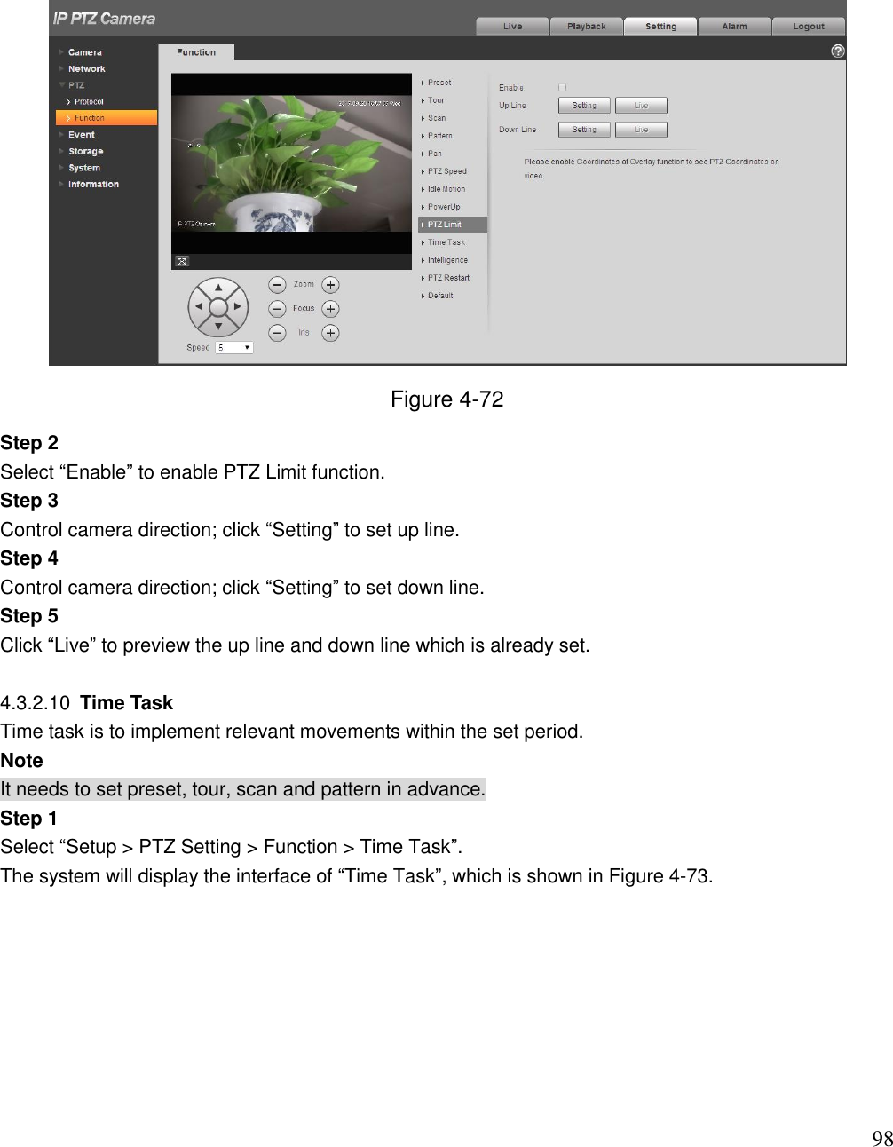                                                                              98  Figure 4-72 Step 2 Select “Enable” to enable PTZ Limit function. Step 3 Control camera direction; click “Setting” to set up line. Step 4 Control camera direction; click “Setting” to set down line. Step 5 Click “Live” to preview the up line and down line which is already set.   4.3.2.10  Time Task  Time task is to implement relevant movements within the set period.  Note It needs to set preset, tour, scan and pattern in advance.  Step 1 Select “Setup &gt; PTZ Setting &gt; Function &gt; Time Task”.  The system will display the interface of “Time Task”, which is shown in Figure 4-73.  