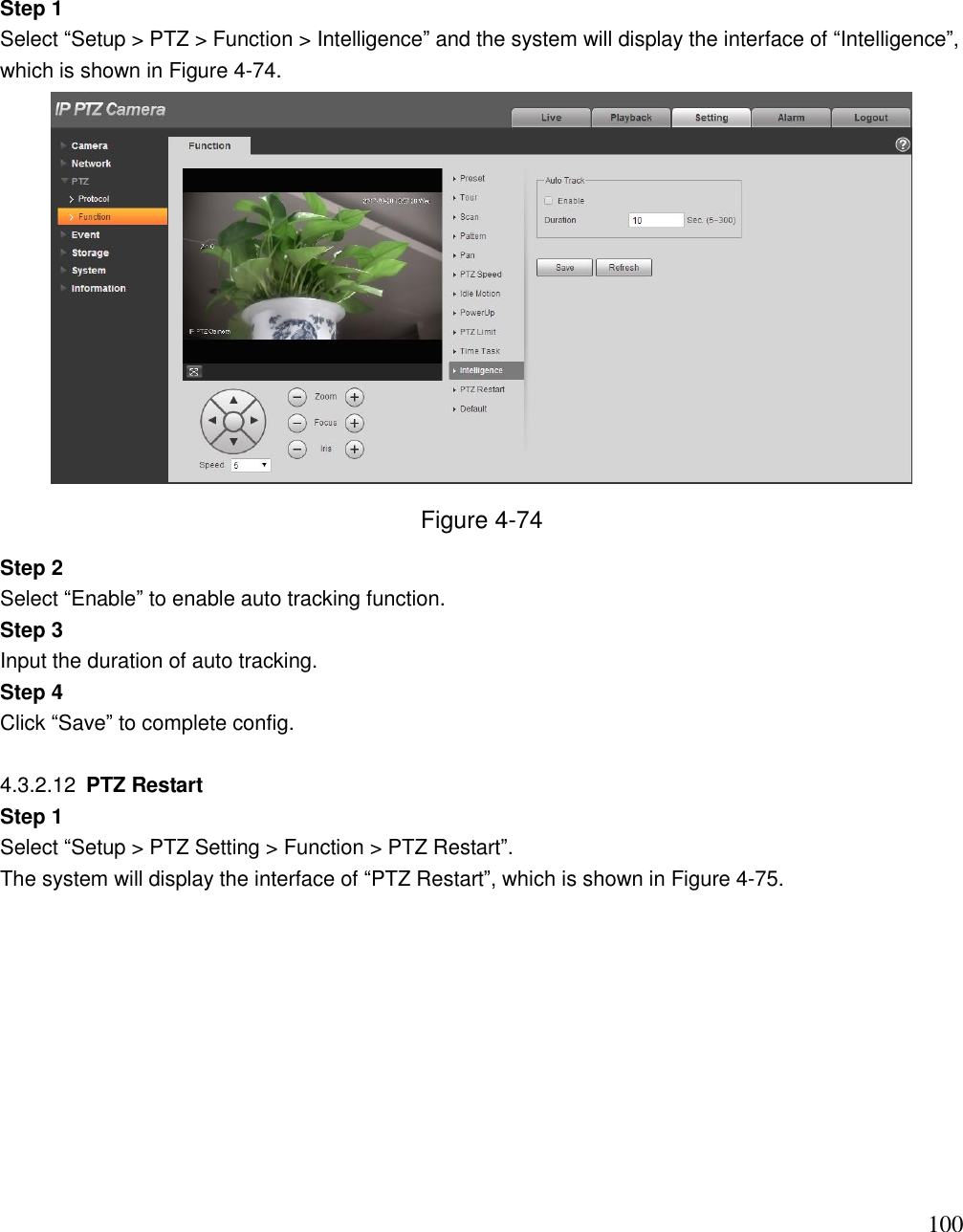                                                                              100 Step 1 Select “Setup &gt; PTZ &gt; Function &gt; Intelligence” and the system will display the interface of “Intelligence”, which is shown in Figure 4-74.  Figure 4-74 Step 2 Select “Enable” to enable auto tracking function. Step 3 Input the duration of auto tracking. Step 4 Click “Save” to complete config.  4.3.2.12  PTZ Restart  Step 1 Select “Setup &gt; PTZ Setting &gt; Function &gt; PTZ Restart”.  The system will display the interface of “PTZ Restart”, which is shown in Figure 4-75.  