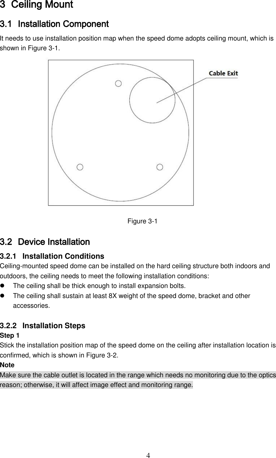  4 3 Ceiling Mount 3.1 Installation Component It needs to use installation position map when the speed dome adopts ceiling mount, which is shown in Figure 3-1.  Figure 3-1 3.2 Device Installation 3.2.1  Installation Conditions Ceiling-mounted speed dome can be installed on the hard ceiling structure both indoors and outdoors, the ceiling needs to meet the following installation conditions:   The ceiling shall be thick enough to install expansion bolts.   The ceiling shall sustain at least 8X weight of the speed dome, bracket and other accessories.  3.2.2  Installation Steps Step 1 Stick the installation position map of the speed dome on the ceiling after installation location is confirmed, which is shown in Figure 3-2. Note Make sure the cable outlet is located in the range which needs no monitoring due to the optics reason; otherwise, it will affect image effect and monitoring range. 