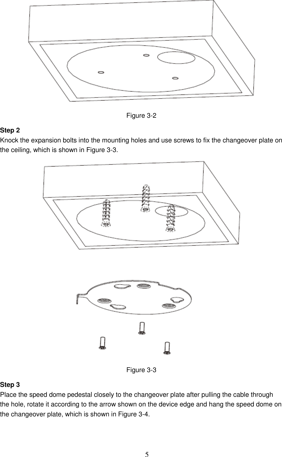  5  Figure 3-2 Step 2 Knock the expansion bolts into the mounting holes and use screws to fix the changeover plate on the ceiling, which is shown in Figure 3-3.  Figure 3-3 Step 3 Place the speed dome pedestal closely to the changeover plate after pulling the cable through the hole, rotate it according to the arrow shown on the device edge and hang the speed dome on the changeover plate, which is shown in Figure 3-4. 