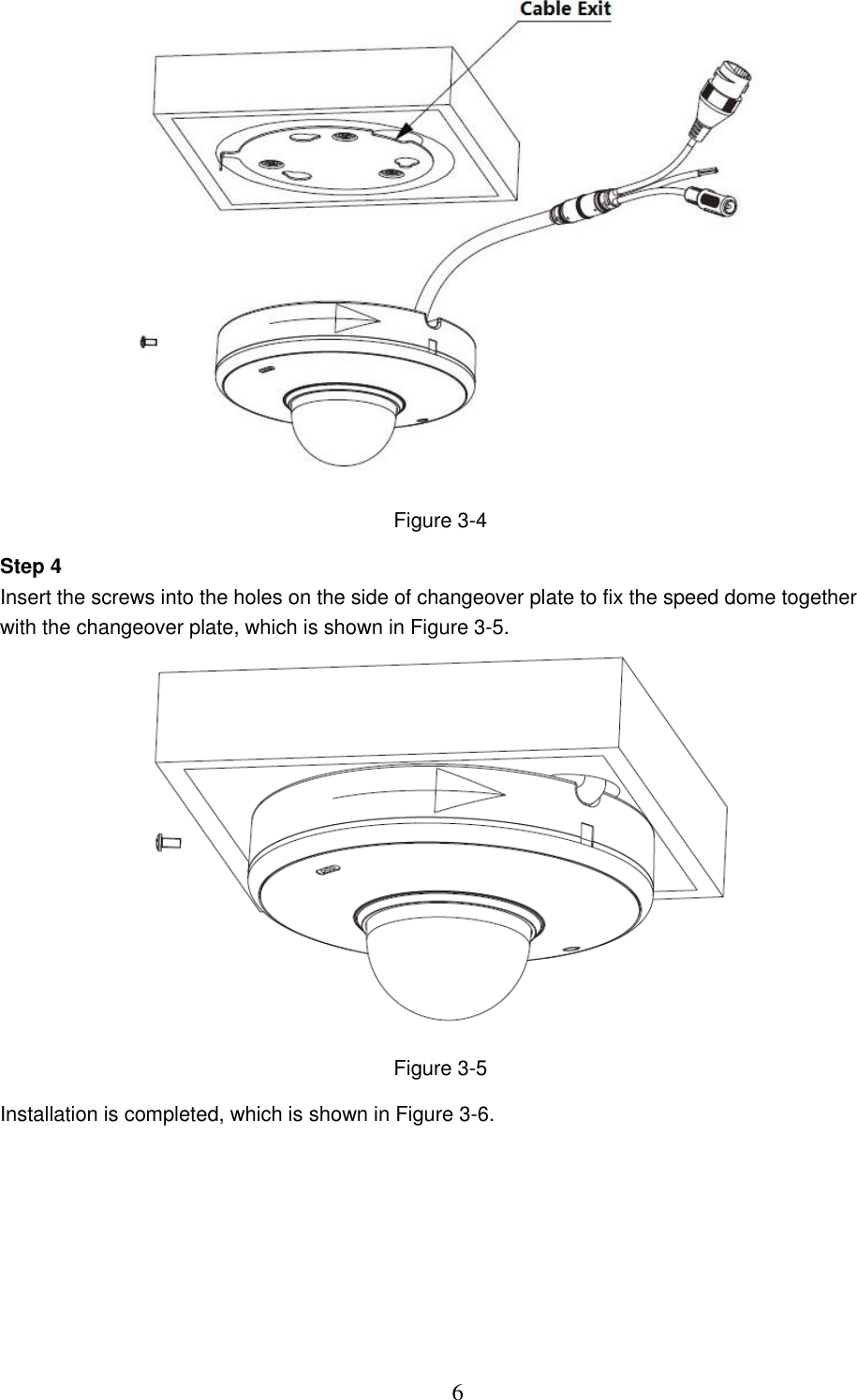  6  Figure 3-4 Step 4 Insert the screws into the holes on the side of changeover plate to fix the speed dome together with the changeover plate, which is shown in Figure 3-5.  Figure 3-5 Installation is completed, which is shown in Figure 3-6. 