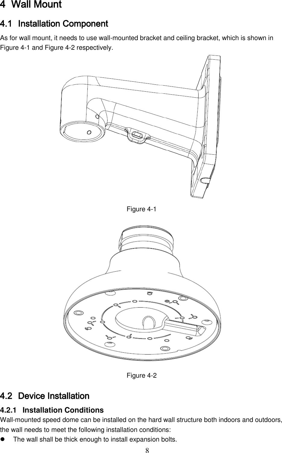  8 4 Wall Mount 4.1 Installation Component As for wall mount, it needs to use wall-mounted bracket and ceiling bracket, which is shown in Figure 4-1 and Figure 4-2 respectively.  Figure 4-1  Figure 4-2 4.2 Device Installation 4.2.1  Installation Conditions Wall-mounted speed dome can be installed on the hard wall structure both indoors and outdoors, the wall needs to meet the following installation conditions:   The wall shall be thick enough to install expansion bolts. 