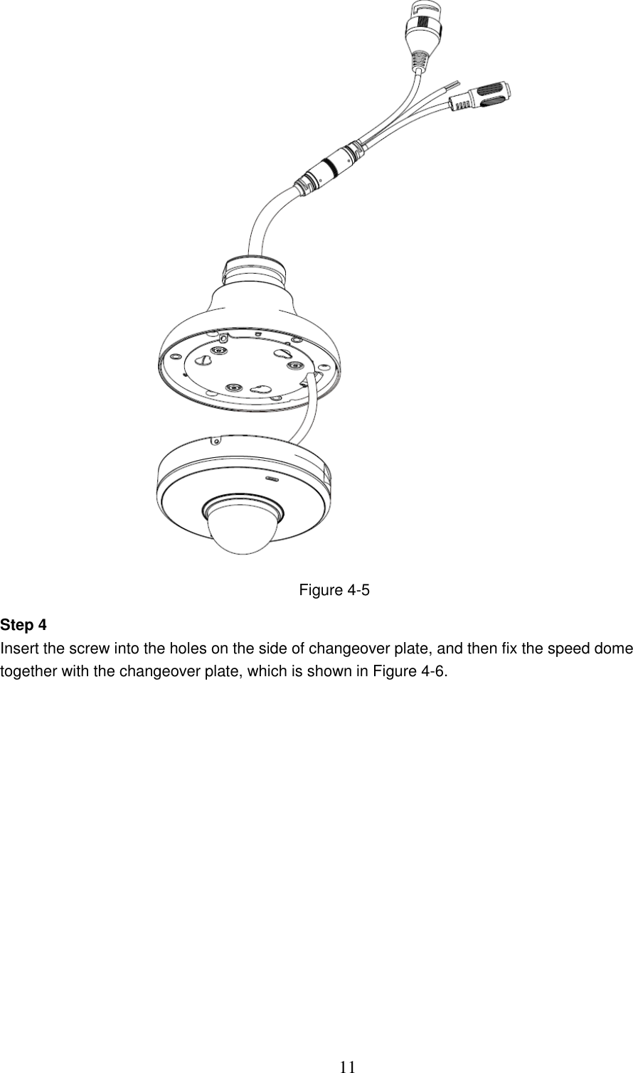  11  Figure 4-5 Step 4 Insert the screw into the holes on the side of changeover plate, and then fix the speed dome together with the changeover plate, which is shown in Figure 4-6. 