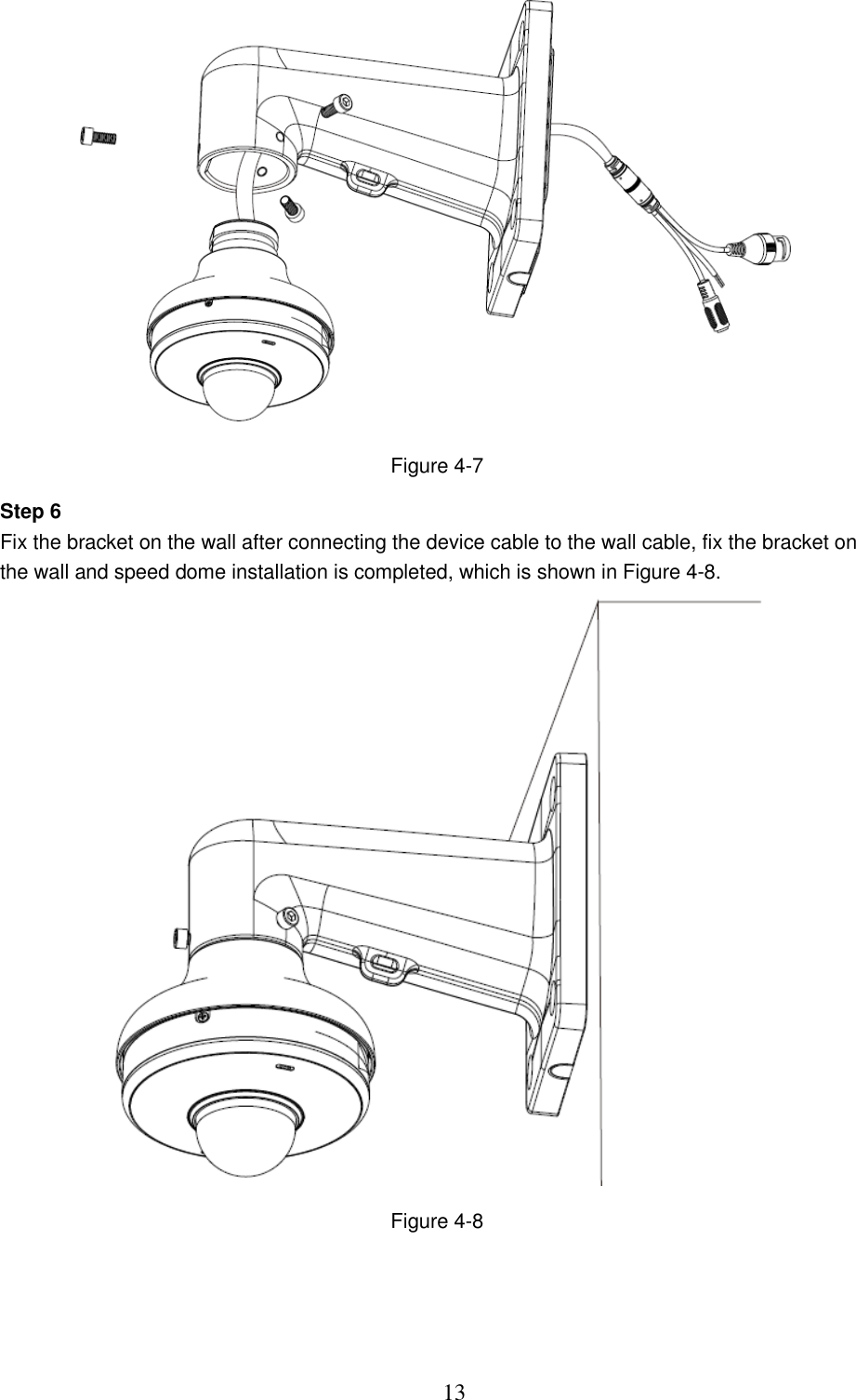  13  Figure 4-7 Step 6 Fix the bracket on the wall after connecting the device cable to the wall cable, fix the bracket on the wall and speed dome installation is completed, which is shown in Figure 4-8.  Figure 4-8  