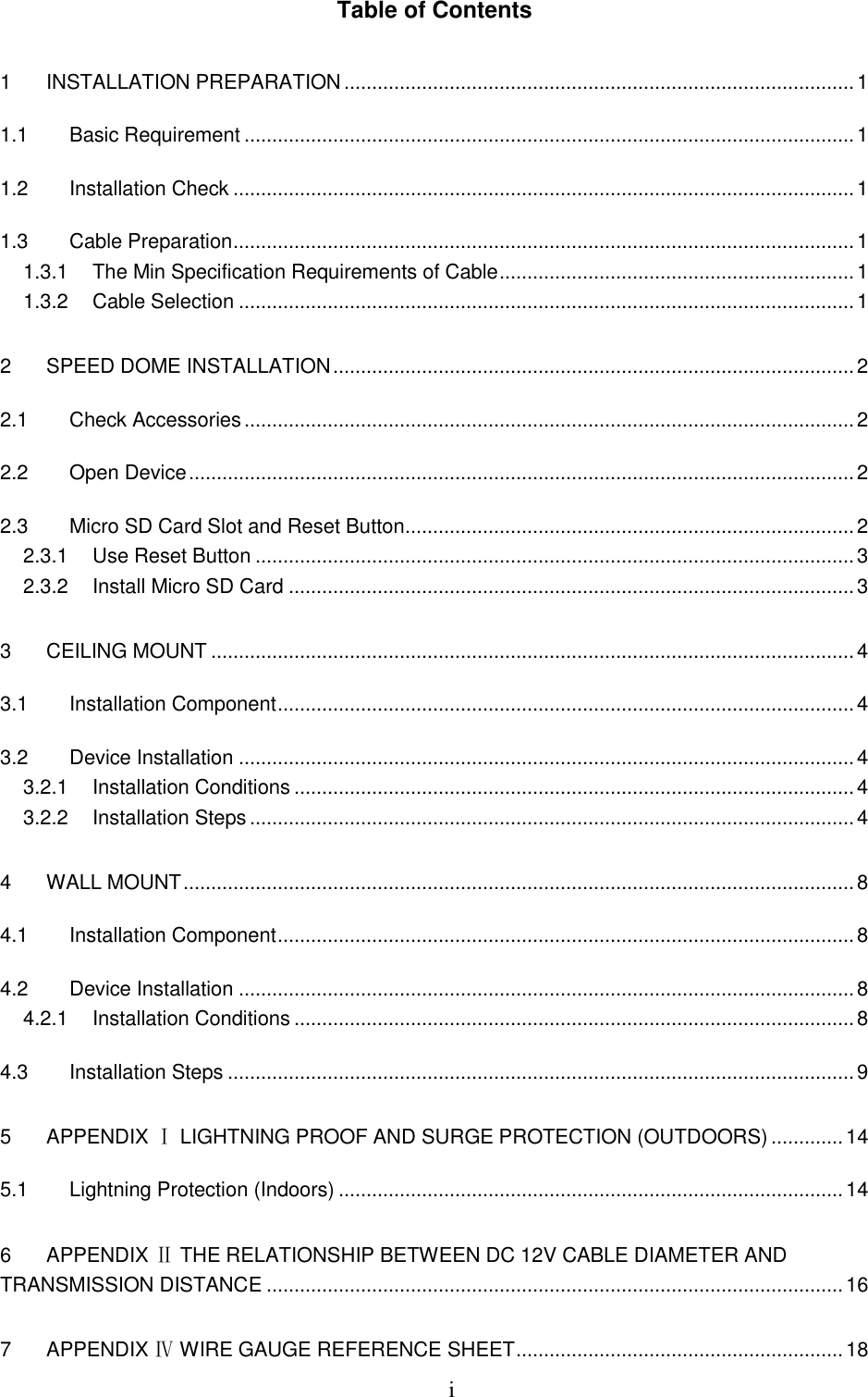  i Table of Contents 1  INSTALLATION PREPARATION ............................................................................................ 1 1.1  Basic Requirement .............................................................................................................. 1 1.2  Installation Check ................................................................................................................ 1 1.3  Cable Preparation ................................................................................................................ 1 1.3.1  The Min Specification Requirements of Cable ................................................................ 1 1.3.2  Cable Selection ............................................................................................................... 1 2  SPEED DOME INSTALLATION .............................................................................................. 2 2.1  Check Accessories .............................................................................................................. 2 2.2  Open Device ........................................................................................................................ 2 2.3  Micro SD Card Slot and Reset Button ................................................................................. 2 2.3.1  Use Reset Button ............................................................................................................ 3 2.3.2  Install Micro SD Card ...................................................................................................... 3 3  CEILING MOUNT .................................................................................................................... 4 3.1  Installation Component ........................................................................................................ 4 3.2  Device Installation ............................................................................................................... 4 3.2.1  Installation Conditions ..................................................................................................... 4 3.2.2  Installation Steps ............................................................................................................. 4 4  WALL MOUNT ......................................................................................................................... 8 4.1  Installation Component ........................................................................................................ 8 4.2  Device Installation ............................................................................................................... 8 4.2.1  Installation Conditions ..................................................................................................... 8 4.3  Installation Steps ................................................................................................................. 9 5  APPENDIX Ⅰ LIGHTNING PROOF AND SURGE PROTECTION (OUTDOORS) ............. 14 5.1  Lightning Protection (Indoors) ........................................................................................... 14 6  APPENDIX Ⅱ THE RELATIONSHIP BETWEEN DC 12V CABLE DIAMETER AND TRANSMISSION DISTANCE ........................................................................................................ 16 7  APPENDIX Ⅳ WIRE GAUGE REFERENCE SHEET ........................................................... 18 