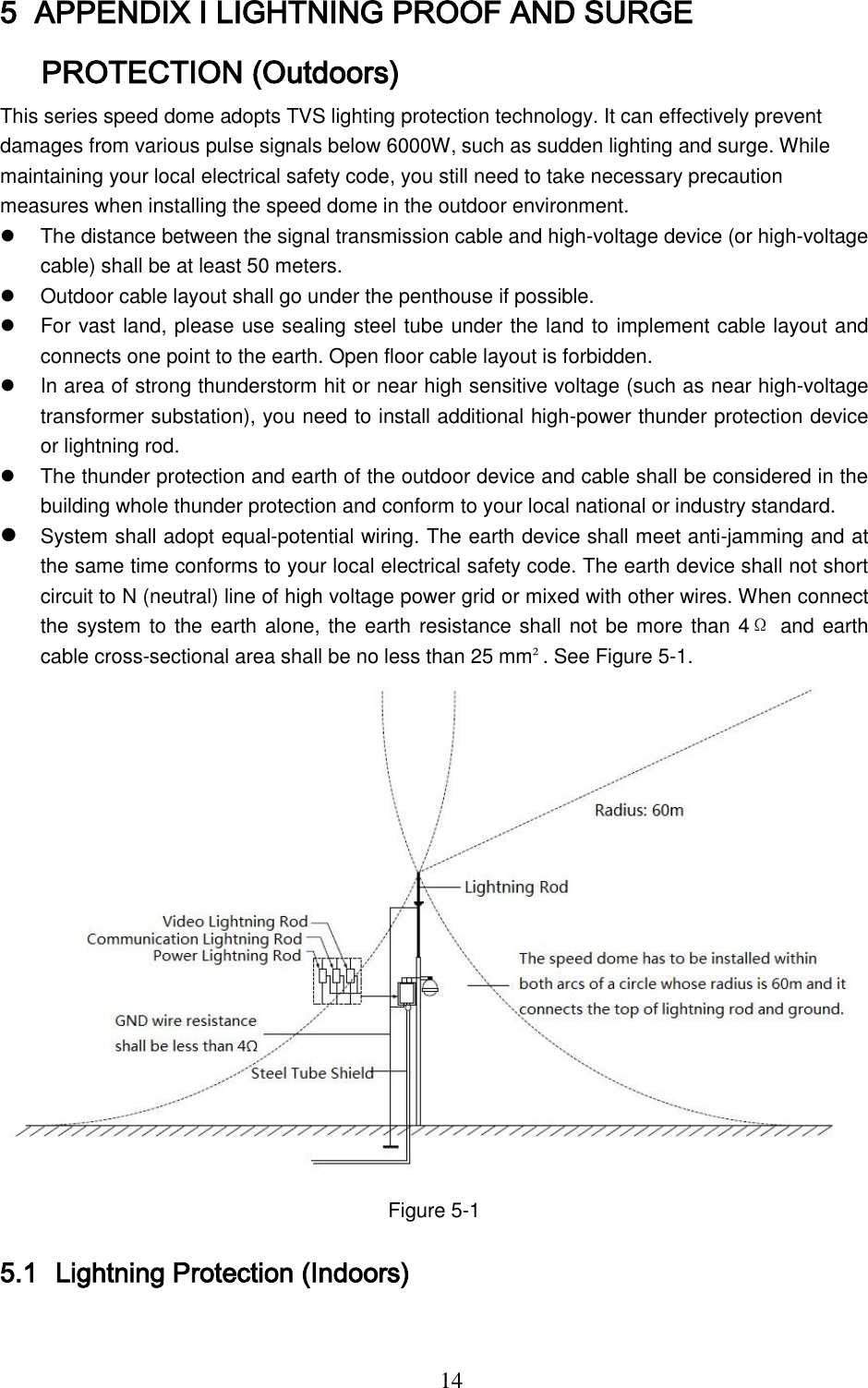  14 5 APPENDIX Ⅰ LIGHTNING PROOF AND SURGE PROTECTION (Outdoors) This series speed dome adopts TVS lighting protection technology. It can effectively prevent damages from various pulse signals below 6000W, such as sudden lighting and surge. While maintaining your local electrical safety code, you still need to take necessary precaution measures when installing the speed dome in the outdoor environment.   The distance between the signal transmission cable and high-voltage device (or high-voltage cable) shall be at least 50 meters.   Outdoor cable layout shall go under the penthouse if possible.   For vast land, please use sealing steel tube under the land to implement cable layout and connects one point to the earth. Open floor cable layout is forbidden.     In area of strong thunderstorm hit or near high sensitive voltage (such as near high-voltage transformer substation), you need to install additional high-power thunder protection device or lightning rod.   The thunder protection and earth of the outdoor device and cable shall be considered in the building whole thunder protection and conform to your local national or industry standard.  System shall adopt equal-potential wiring. The earth device shall meet anti-jamming and at the same time conforms to your local electrical safety code. The earth device shall not short circuit to N (neutral) line of high voltage power grid or mixed with other wires. When connect the system to the earth alone, the earth resistance shall not be more than 4Ω and earth cable cross-sectional area shall be no less than 25 mm². See Figure 5-1.   Figure 5-1 5.1 Lightning Protection (Indoors) 