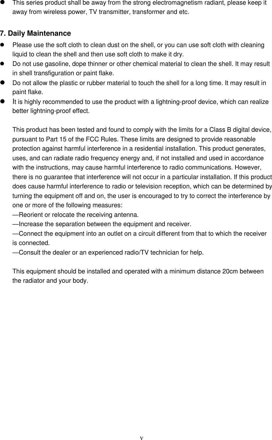  v  This series product shall be away from the strong electromagnetism radiant, please keep it away from wireless power, TV transmitter, transformer and etc.   7. Daily Maintenance    Please use the soft cloth to clean dust on the shell, or you can use soft cloth with cleaning liquid to clean the shell and then use soft cloth to make it dry.   Do not use gasoline, dope thinner or other chemical material to clean the shell. It may result in shell transfiguration or paint flake.  Do not allow the plastic or rubber material to touch the shell for a long time. It may result in paint flake.    It is highly recommended to use the product with a lightning-proof device, which can realize better lightning-proof effect.    This product has been tested and found to comply with the limits for a Class B digital device, pursuant to Part 15 of the FCC Rules. These limits are designed to provide reasonable protection against harmful interference in a residential installation. This product generates, uses, and can radiate radio frequency energy and, if not installed and used in accordance with the instructions, may cause harmful interference to radio communications. However, there is no guarantee that interference will not occur in a particular installation. If this product does cause harmful interference to radio or television reception, which can be determined by turning the equipment off and on, the user is encouraged to try to correct the interference by one or more of the following measures:  —Reorient or relocate the receiving antenna.  —Increase the separation between the equipment and receiver.  —Connect the equipment into an outlet on a circuit different from that to which the receiver is connected.  —Consult the dealer or an experienced radio/TV technician for help.  This equipment should be installed and operated with a minimum distance 20cm between the radiator and your body.  