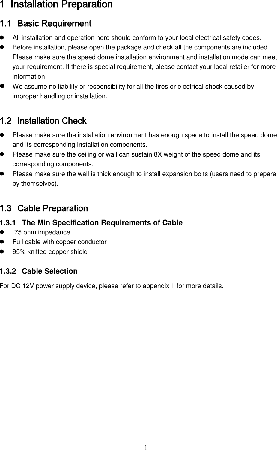  1 1 Installation Preparation 1.1 Basic Requirement    All installation and operation here should conform to your local electrical safety codes.    Before installation, please open the package and check all the components are included. Please make sure the speed dome installation environment and installation mode can meet your requirement. If there is special requirement, please contact your local retailer for more information.   We assume no liability or responsibility for all the fires or electrical shock caused by improper handling or installation.   1.2 Installation Check   Please make sure the installation environment has enough space to install the speed dome and its corresponding installation components.    Please make sure the ceiling or wall can sustain 8X weight of the speed dome and its corresponding components.    Please make sure the wall is thick enough to install expansion bolts (users need to prepare by themselves).  1.3 Cable Preparation  1.3.1  The Min Specification Requirements of Cable    75 ohm impedance.   Full cable with copper conductor   95% knitted copper shield   1.3.2  Cable Selection For DC 12V power supply device, please refer to appendix Ⅱ for more details. 