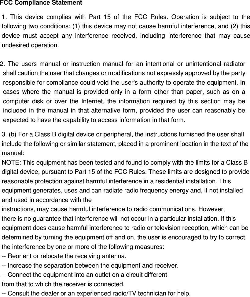 FCC Compliance Statement  2.  The  users  manual  or  instruction  manual  for  an  intentional  or  unintentional  radiator shall caution the user that changes or modifications not expressly approved by the party responsible for compliance could void the user&apos;s authority to operate the equipment. In cases  where  the  manual  is  provided  only  in  a  form  other  than  paper,  such  as  on  a computer  disk  or  over  the  Internet,  the  information  required  by  this  section  may  be included in the  manual in  that  alternative form, provided  the  user can reasonably be expected to have the capability to access information in that form.  1.  This  device  complies  with  Part  15  of  the  FCC  Rules.  Operation  is  subject  to  the following two conditions: (1) this device may not cause harmful interference, and (2) this device  must  accept  any  interference  received,  including  interference  that  may  cause undesired operation. 3. (b) For a Class B digital device or peripheral, the instructions furnished the user shall include the following or similar statement, placed in a prominent location in the text of the manual:   NOTE: This equipment has been tested and found to comply with the limits for a Class B digital device, pursuant to Part 15 of the FCC Rules. These limits are designed to provide reasonable protection against harmful interference in a residential installation. This equipment generates, uses and can radiate radio frequency energy and, if not installed and used in accordance with the   instructions, may cause harmful interference to radio communications. However, there is no guarantee that interference will not occur in a particular installation. If this equipment does cause harmful interference to radio or television reception, which can be determined by turning the equipment off and on, the user is encouraged to try to correct the interference by one or more of the following measures:   -- Reorient or relocate the receiving antenna.   -- Increase the separation between the equipment and receiver.   -- Connect the equipment into an outlet on a circuit different   from that to which the receiver is connected.   -- Consult the dealer or an experienced radio/TV technician for help.  