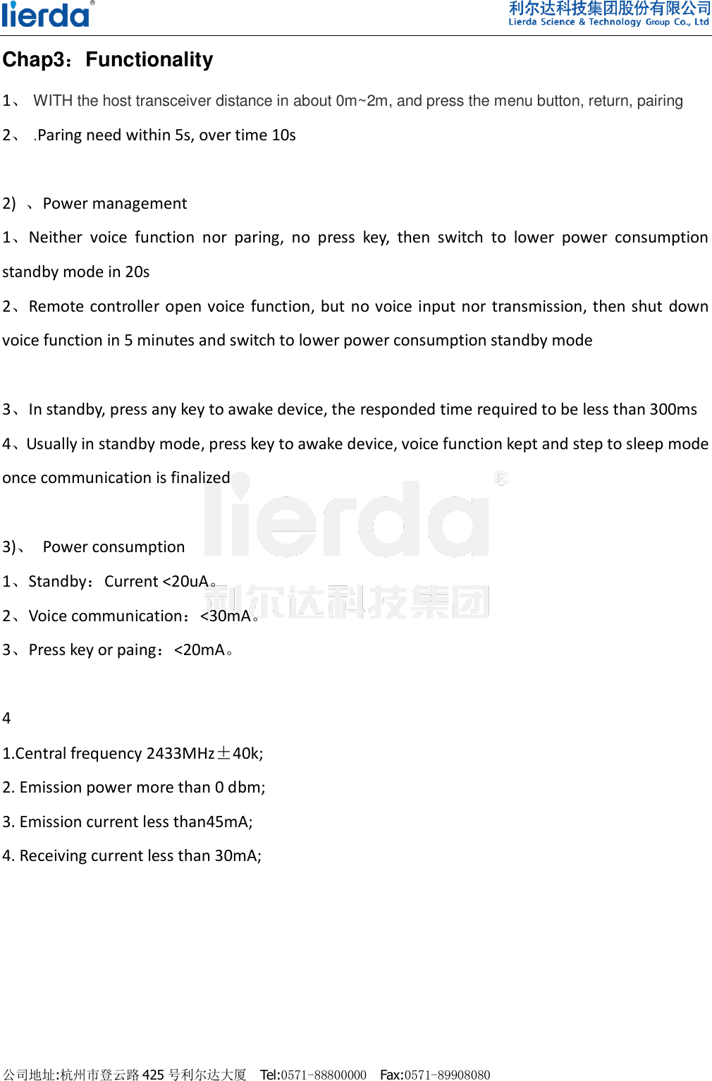    公司地址:杭州市登云路 425 号利尔达大厦  Tel:0571-88800000  Fax:0571-89908080                                Chap3：Functionality   1、 WITH the host transceiver distance in about 0m~2m, and press the menu button, return, pairing 2、 .Paring need within 5s, over time 10s  2)  、Power management 1、Neither  voice  function  nor  paring,  no  press  key,  then  switch  to  lower  power  consumption standby mode in 20s   2、Remote controller open voice  function, but no voice input nor transmission, then shut down voice function in 5 minutes and switch to lower power consumption standby mode    3、In standby, press any key to awake device, the responded time required to be less than 300ms 4、Usually in standby mode, press key to awake device, voice function kept and step to sleep mode once communication is finalized    3)、  Power consumption 1、Standby：Current &lt;20uA。 2、Voice communication：&lt;30mA。 3、Press key or paing：&lt;20mA。  4   1.Central frequency 2433MHz±40k;         2. Emission power more than 0 dbm;                                                                                                                                    3. Emission current less than45mA;         4. Receiving current less than 30mA; 