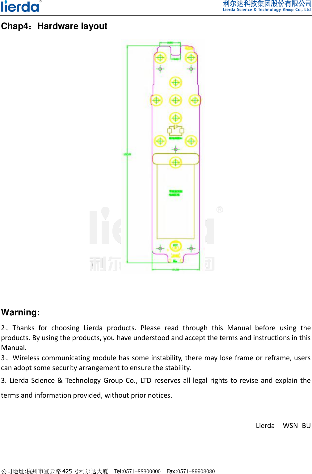    公司地址:杭州市登云路 425 号利尔达大厦  Tel:0571-88800000  Fax:0571-89908080                                Chap4：Hardware layout       Warning: 2、Thanks  for  choosing  Lierda  products.  Please  read  through  this  Manual  before  using  the products. By using the products, you have understood and accept the terms and instructions in this Manual.   3、Wireless communicating module has some instability, there may lose frame or reframe, users can adopt some security arrangement to ensure the stability.   3.  Lierda  Science  &amp; Technology Group  Co., LTD  reserves  all  legal  rights  to revise  and  explain  the terms and information provided, without prior notices.                                            Lierda    WSN  BU                                                   