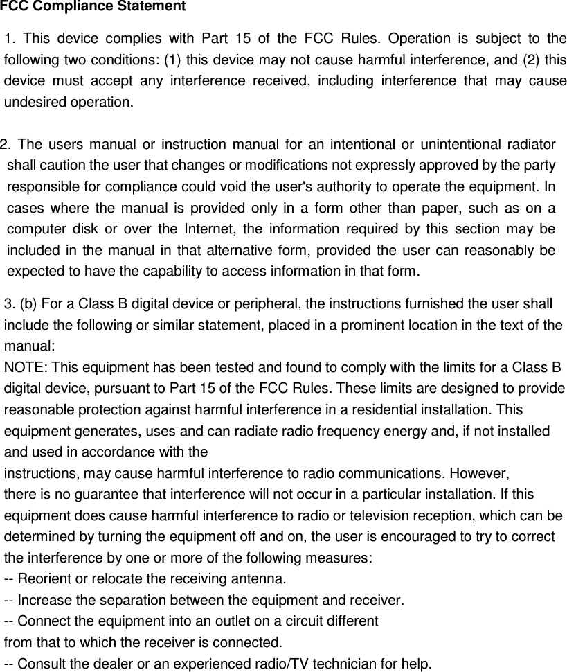FCC Compliance Statement  2.  The  users  manual  or  instruction  manual  for  an  intentional  or  unintentional  radiator shall caution the user that changes or modifications not expressly approved by the party responsible for compliance could void the user&apos;s authority to operate the equipment. In cases  where  the  manual  is  provided  only  in  a  form  other  than  paper,  such  as  on  a computer  disk  or  over  the  Internet,  the  information  required  by  this  section  may  be included in the manual  in  that alternative  form, provided the  user can  reasonably  be expected to have the capability to access information in that form.  1.  This  device  complies  with  Part  15  of  the  FCC  Rules.  Operation  is  subject  to  the following two conditions: (1) this device may not cause harmful interference, and (2) this device  must  accept  any  interference  received,  including  interference  that  may  cause undesired operation. 3. (b) For a Class B digital device or peripheral, the instructions furnished the user shall include the following or similar statement, placed in a prominent location in the text of the manual:   NOTE: This equipment has been tested and found to comply with the limits for a Class B digital device, pursuant to Part 15 of the FCC Rules. These limits are designed to provide reasonable protection against harmful interference in a residential installation. This equipment generates, uses and can radiate radio frequency energy and, if not installed and used in accordance with the   instructions, may cause harmful interference to radio communications. However, there is no guarantee that interference will not occur in a particular installation. If this equipment does cause harmful interference to radio or television reception, which can be determined by turning the equipment off and on, the user is encouraged to try to correct the interference by one or more of the following measures:   -- Reorient or relocate the receiving antenna.   -- Increase the separation between the equipment and receiver.   -- Connect the equipment into an outlet on a circuit different   from that to which the receiver is connected.   -- Consult the dealer or an experienced radio/TV technician for help.  