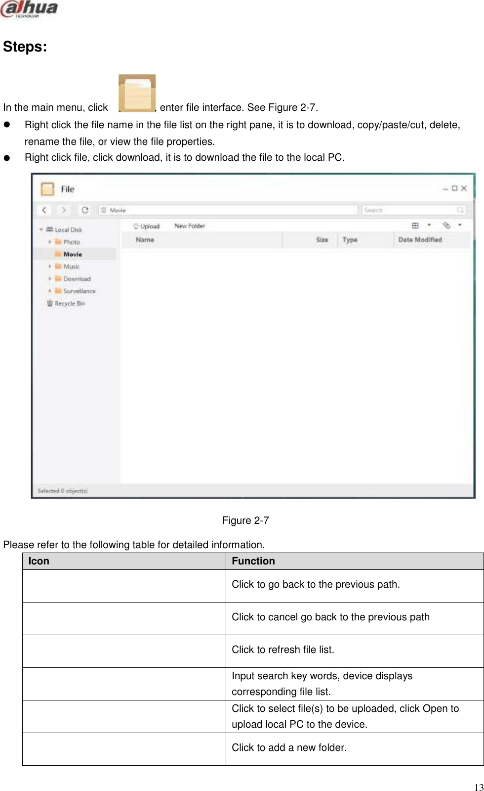       Icon Function  Click to go back to the previous path.  Click to cancel go back to the previous path  Click to refresh file list.  Input search key words, device displays corresponding file list.  Click to select file(s) to be uploaded, click Open to upload local PC to the device.  Click to add a new folder.        Steps:     In the main menu, click     , enter file interface. See Figure 2-7.  Right click the file name in the file list on the right pane, it is to download, copy/paste/cut, delete, rename the file, or view the file properties. Right click file, click download, it is to download the file to the local PC.                                   Figure 2-7  Please refer to the following table for detailed information.                       13 
