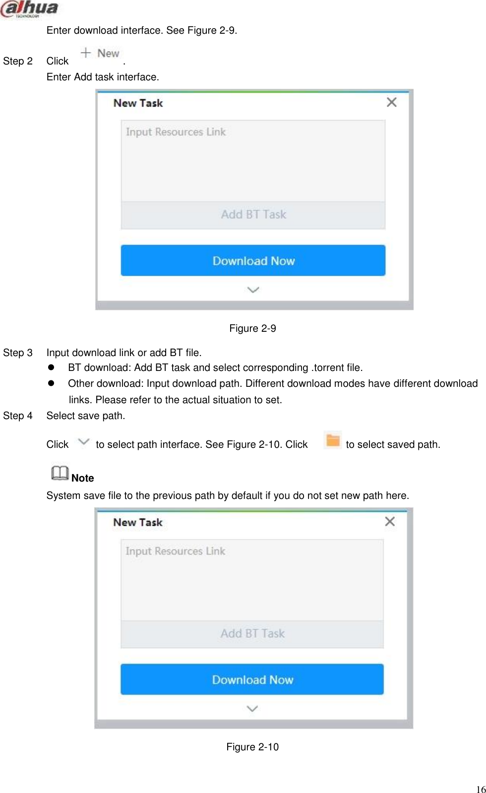                     Enter download interface. See Figure 2-9.   Step 2   Click   . Enter Add task interface.                        Figure 2-9  Step 3   Input download link or add BT file. BT download: Add BT task and select corresponding .torrent file. Other download: Input download path. Different download modes have different download links. Please refer to the actual situation to set. Step 4  Select save path.  Click   to select path interface. See Figure 2-10. Click   to select saved path.   Note System save file to the previous path by default if you do not set new path here.                        Figure 2-10    16