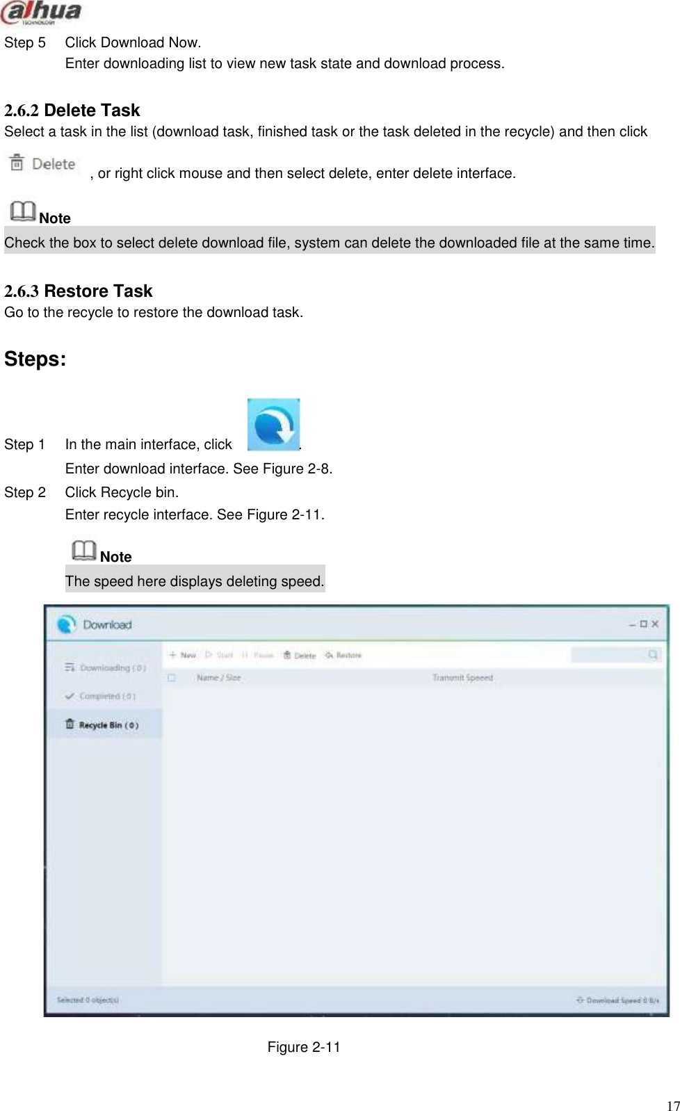                   Step 5       Click Download Now. Enter downloading list to view new task state and download process.   2.6.2 Delete Task Select a task in the list (download task, finished task or the task deleted in the recycle) and then click  , or right click mouse and then select delete, enter delete interface.   Note Check the box to select delete download file, system can delete the downloaded file at the same time.   2.6.3 Restore Task Go to the recycle to restore the download task.   Steps:     Step 1     In the main interface, click     . Enter download interface. See Figure 2-8. Step 2  Click Recycle bin. Enter recycle interface. See Figure 2-11.  Note The speed here displays deleting speed.                               Figure 2-11                                           17