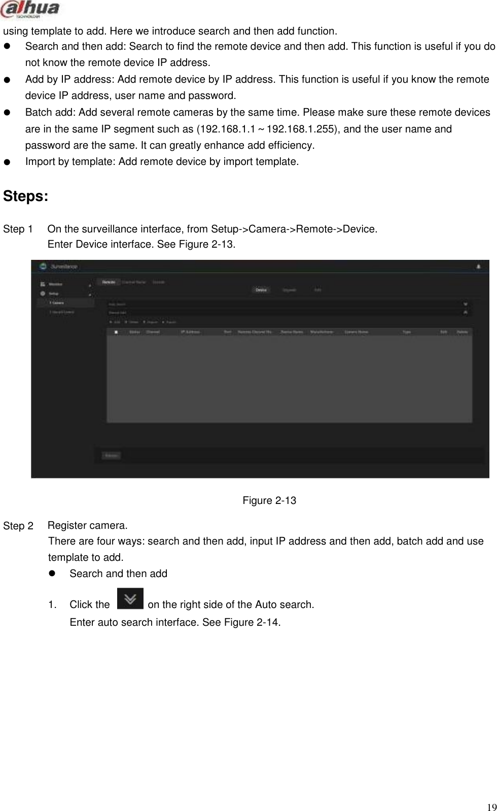             using template to add. Here we introduce search and then add function.      Search and then add: Search to find the remote device and then add. This function is useful if you do not know the remote device IP address. Add by IP address: Add remote device by IP address. This function is useful if you know the remote device IP address, user name and password. Batch add: Add several remote cameras by the same time. Please make sure these remote devices are in the same IP segment such as (192.168.1.1～192.168.1.255), and the user name and password are the same. It can greatly enhance add efficiency. Import by template: Add remote device by import template.   Steps:  Step 1                            Step 2  On the surveillance interface, from Setup-&gt;Camera-&gt;Remote-&gt;Device. Enter Device interface. See Figure 2-13.                        Figure 2-13  Register camera. There are four ways: search and then add, input IP address and then add, batch add and use template to add.  Search and then add  1.  Click the   on the right side of the Auto search. Enter auto search interface. See Figure 2-14.                 19