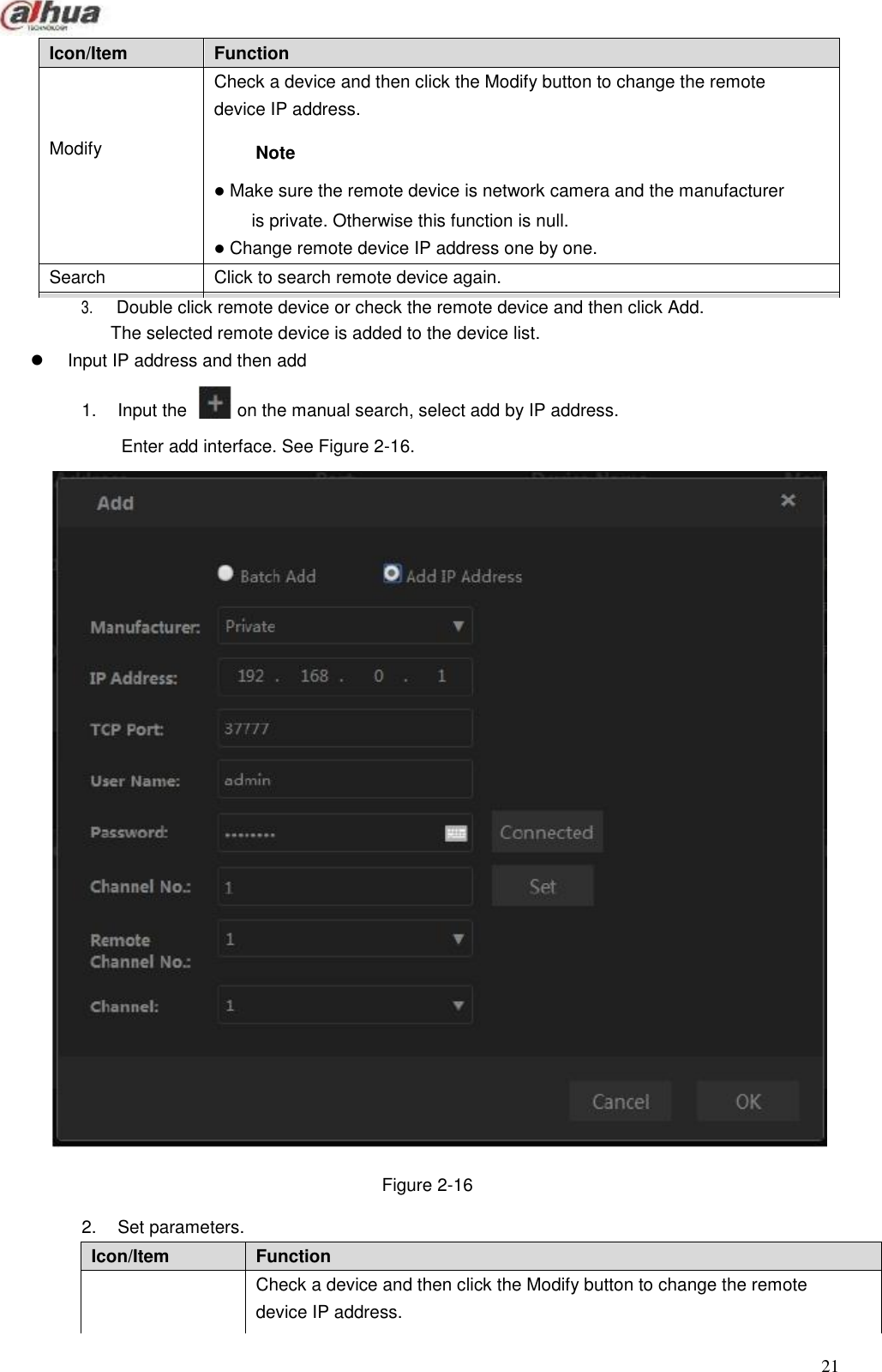       Icon/Item Function Modify Check a device and then click the Modify button to change the remote device IP address. Note  Make sure the remote device is network camera and the manufacturer is private. Otherwise this function is null.  Change remote device IP address one by one. Search Click to search remote device again. Name Function Manufacturer Select manufacturer protocol from the dropdown list. IP address Set remote device IP address. Icon/Item Function Modify Check a device and then click the Modify button to change the remote device IP address. Note  Make sure the remote device is network camera and the manufacturer is private. Otherwise this function is null.  Change remote device IP address one by one.                     3.                     Double click remote device or check the remote device and then click Add. The selected remote device is added to the device list.  Input IP address and then add  1.  Input the   on the manual search, select add by IP address.  Enter add interface. See Figure 2-16.                                         Figure 2-16  2.  Set parameters.          21  