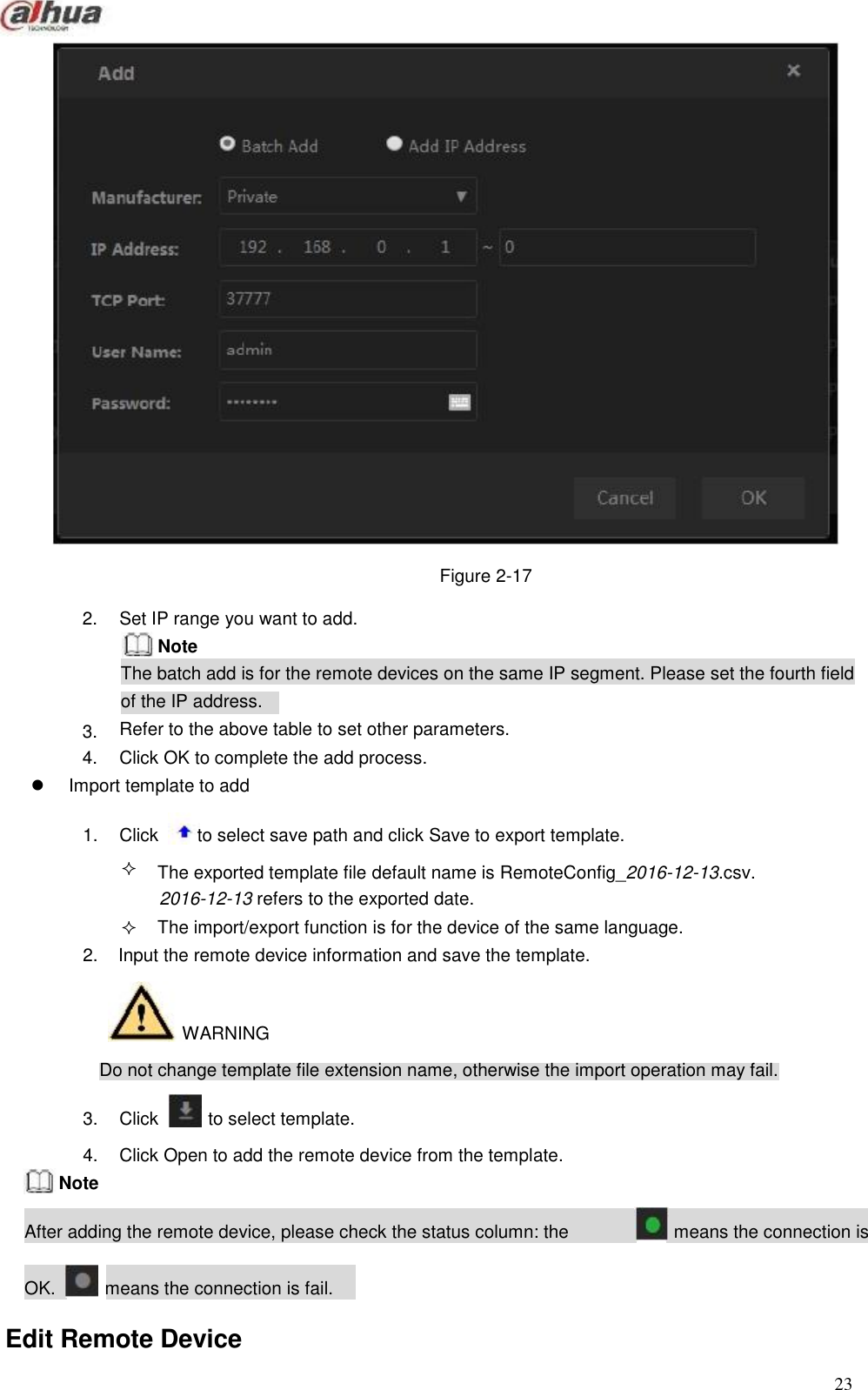                                                     Figure 2-17  2.      3. 4.  Set IP range you want to add. Note The batch add is for the remote devices on the same IP segment. Please set the fourth field of the IP address. Refer to the above table to set other parameters. Click OK to complete the add process.  Import template to add  1.  Click   to select save path and click Save to export template.   The exported template file default name is RemoteConfig_2016-12-13.csv. 2016-12-13 refers to the exported date. The import/export function is for the device of the same language. 2.  Input the remote device information and save the template.    WARNING  Do not change template file extension name, otherwise the import operation may fail.  3.  Click   to select template.  4. Note  Click Open to add the remote device from the template.  After adding the remote device, please check the status column: the   means the connection is   OK.   means the connection is fail.  Edit Remote Device  23