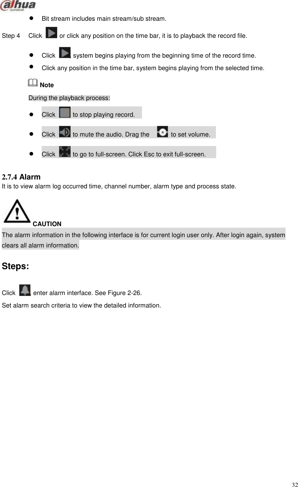                                Bit stream includes main stream/sub stream.  Step 4   Click   or click any position on the time bar, it is to playback the record file.    Click   , system begins playing from the beginning time of the record time.   Click any position in the time bar, system begins playing from the selected time.  Note  During the playback process:   Click   to stop playing record.    Click   to mute the audio. Drag the   to set volume.    Click   to go to full-screen. Click Esc to exit full-screen.   2.7.4 Alarm It is to view alarm log occurred time, channel number, alarm type and process state.     CAUTION The alarm information in the following interface is for current login user only. After login again, system clears all alarm information.   Steps:    Click    , enter alarm interface. See Figure 2-26.  Set alarm search criteria to view the detailed information.                            32