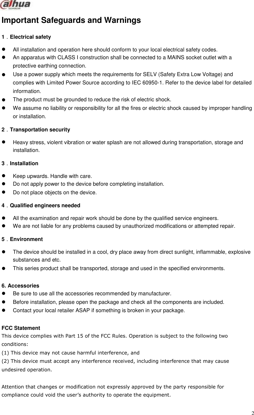         Important Safeguards and Warnings  1．Electrical safety       All installation and operation here should conform to your local electrical safety codes. An apparatus with CLASS I construction shall be connected to a MAINS socket outlet with a protective earthing connection. Use a power supply which meets the requirements for SELV (Safety Extra Low Voltage) and complies with Limited Power Source according to IEC 60950-1. Refer to the device label for detailed information. The product must be grounded to reduce the risk of electric shock. We assume no liability or responsibility for all the fires or electric shock caused by improper handling or installation.  2．Transportation security    Heavy stress, violent vibration or water splash are not allowed during transportation, storage and installation.  3．Installation   Keep upwards. Handle with care. Do not apply power to the device before completing installation. Do not place objects on the device.  4．Qualified engineers needed   All the examination and repair work should be done by the qualified service engineers. We are not liable for any problems caused by unauthorized modifications or attempted repair.  5．Environment    The device should be installed in a cool, dry place away from direct sunlight, inflammable, explosive substances and etc. This series product shall be transported, storage and used in the specified environments.   6. Accessories Be sure to use all the accessories recommended by manufacturer. Before installation, please open the package and check all the components are included. Contact your local retailer ASAP if something is broken in your package.   FCC Statement This device complies with Part 15 of the FCC Rules. Operation is subject to the following two conditions: (1) This device may not cause harmful interference, and (2) This device must accept any interference received, including interference that may cause undesired operation.  Attention that changes or modification not expressly approved by the party responsible for compliance could void the user’s authority to operate the equipment.   2