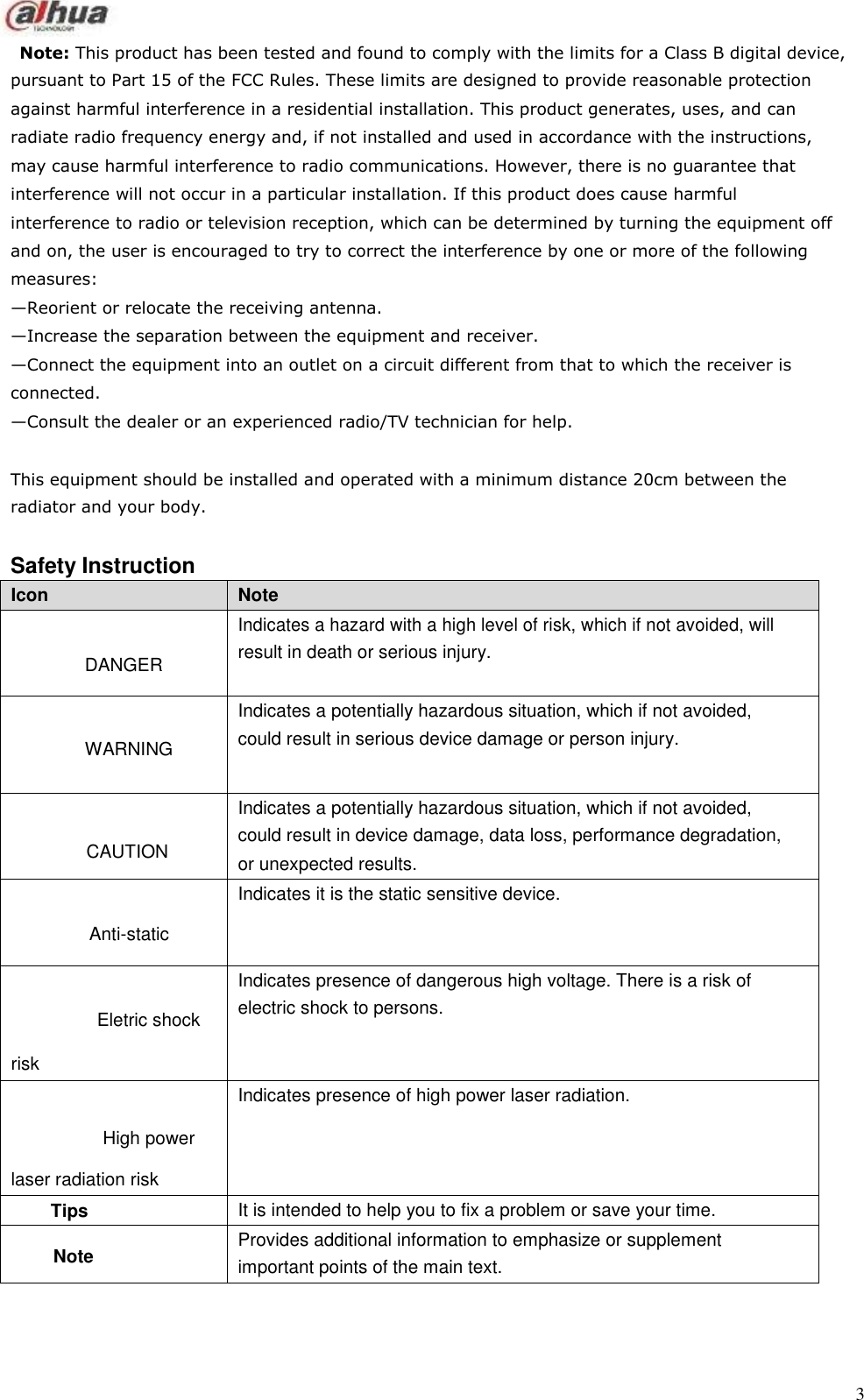   Icon Note DANGER Indicates a hazard with a high level of risk, which if not avoided, will result in death or serious injury. WARNING Indicates a potentially hazardous situation, which if not avoided, could result in serious device damage or person injury. CAUTION Indicates a potentially hazardous situation, which if not avoided, could result in device damage, data loss, performance degradation, or unexpected results. Anti-static Indicates it is the static sensitive device. Eletric shock risk Indicates presence of dangerous high voltage. There is a risk of electric shock to persons. High power laser radiation risk Indicates presence of high power laser radiation. Tips It is intended to help you to fix a problem or save your time. Note Provides additional information to emphasize or supplement important points of the main text.      Note: This product has been tested and found to comply with the limits for a Class B digital device, pursuant to Part 15 of the FCC Rules. These limits are designed to provide reasonable protection against harmful interference in a residential installation. This product generates, uses, and can radiate radio frequency energy and, if not installed and used in accordance with the instructions, may cause harmful interference to radio communications. However, there is no guarantee that interference will not occur in a particular installation. If this product does cause harmful interference to radio or television reception, which can be determined by turning the equipment off and on, the user is encouraged to try to correct the interference by one or more of the following measures: —Reorient or relocate the receiving antenna. —Increase the separation between the equipment and receiver. —Connect the equipment into an outlet on a circuit different from that to which the receiver is connected. —Consult the dealer or an experienced radio/TV technician for help.  This equipment should be installed and operated with a minimum distance 20cm between the radiator and your body.   Safety Instruction                                             3 