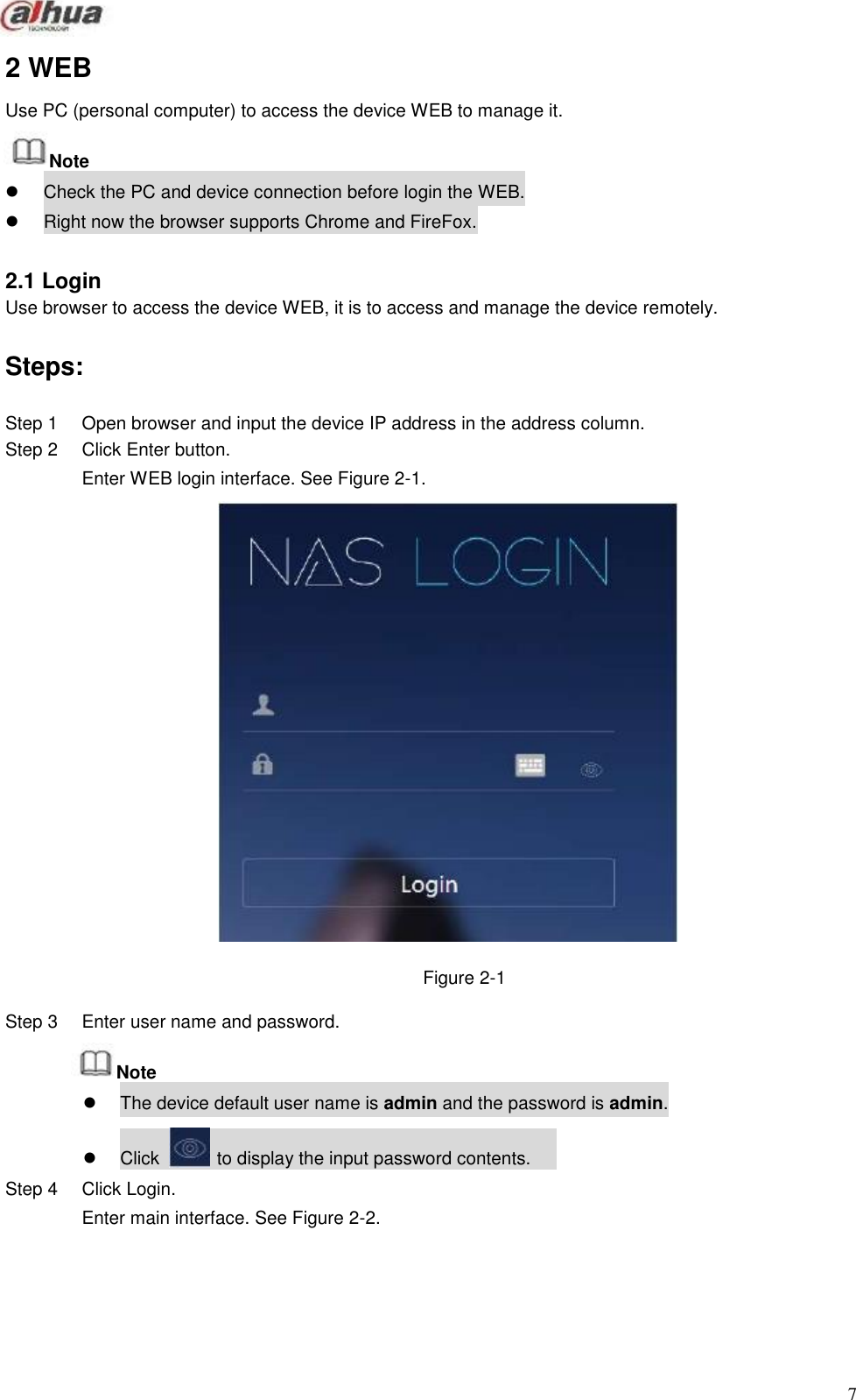                 2 WEB  Use PC (personal computer) to access the device WEB to manage it.  Note Check the PC and device connection before login the WEB. Right now the browser supports Chrome and FireFox.   2.1 Login Use browser to access the device WEB, it is to access and manage the device remotely.   Steps:  Step 1 Step 2                               Step 3  Open browser and input the device IP address in the address column. Click Enter button. Enter WEB login interface. See Figure 2-1.                           Figure 2-1  Enter user name and password.  Note  The device default user name is admin and the password is admin.   Click   to display the input password contents. Step 4  Click Login. Enter main interface. See Figure 2-2.            7