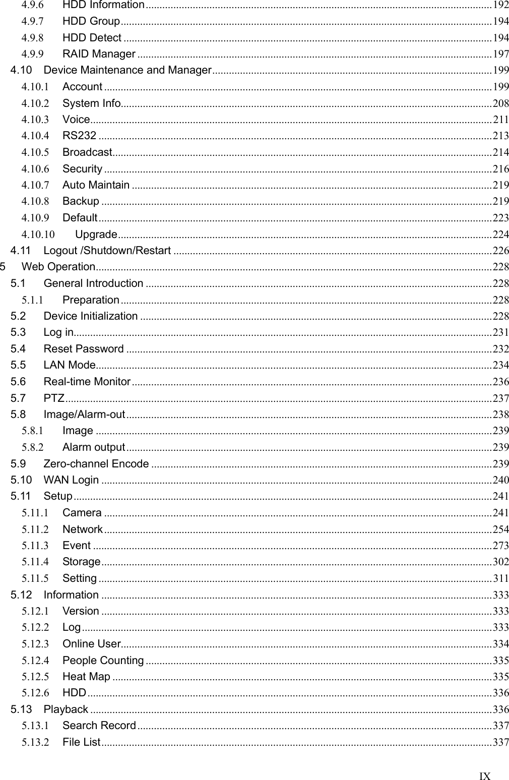 IX  4.9.6 HDD Information ............................................................................................................................. 192 4.9.7 HDD Group ...................................................................................................................................... 194 4.9.8 HDD Detect ..................................................................................................................................... 194 4.9.9 RAID Manager ................................................................................................................................ 197 4.10 Device Maintenance and Manager ..................................................................................................... 199 4.10.1 Account ............................................................................................................................................ 199 4.10.2 System Info...................................................................................................................................... 208 4.10.3 Voice ................................................................................................................................................. 211 4.10.4 RS232 .............................................................................................................................................. 213 4.10.5 Broadcast ......................................................................................................................................... 214 4.10.6 Security ............................................................................................................................................ 216 4.10.7 Auto Maintain .................................................................................................................................. 219 4.10.8 Backup ............................................................................................................................................. 219 4.10.9 Default .............................................................................................................................................. 223 4.10.10 Upgrade ....................................................................................................................................... 224 4.11 Logout /Shutdown/Restart ................................................................................................................... 226 5 Web Operation ............................................................................................................................................... 228 5.1 General Introduction ............................................................................................................................. 228 5.1.1 Preparation ...................................................................................................................................... 228 5.2 Device Initialization ............................................................................................................................... 228 5.3 Log in....................................................................................................................................................... 231 5.4 Reset Password .................................................................................................................................... 232 5.5 LAN Mode ............................................................................................................................................... 234 5.6 Real-time Monitor .................................................................................................................................. 236 5.7 PTZ .......................................................................................................................................................... 237 5.8 Image/Alarm-out .................................................................................................................................... 238 5.8.1 Image ............................................................................................................................................... 239 5.8.2 Alarm output .................................................................................................................................... 239 5.9 Zero-channel Encode ........................................................................................................................... 239 5.10 WAN Login ............................................................................................................................................. 240 5.11 Setup ....................................................................................................................................................... 241 5.11.1 Camera ............................................................................................................................................ 241 5.11.2 Network ............................................................................................................................................ 254 5.11.3 Event ................................................................................................................................................ 273 5.11.4 Storage ............................................................................................................................................. 302 5.11.5 Setting .............................................................................................................................................. 311 5.12 Information ............................................................................................................................................. 333 5.12.1 Version ............................................................................................................................................. 333 5.12.2 Log .................................................................................................................................................... 333 5.12.3 Online User...................................................................................................................................... 334 5.12.4 People Counting ............................................................................................................................. 335 5.12.5 Heat Map ......................................................................................................................................... 335 5.12.6 HDD .................................................................................................................................................. 336 5.13 Playback ................................................................................................................................................. 336 5.13.1 Search Record ................................................................................................................................ 337 5.13.2 File List ............................................................................................................................................. 337 