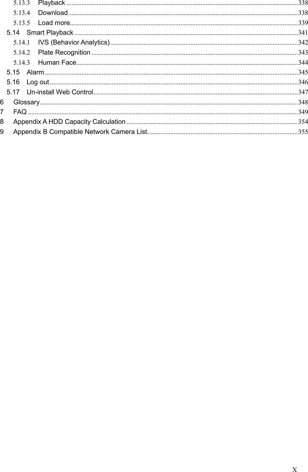 X  5.13.3 Playback .......................................................................................................................................... 338 5.13.4 Download ......................................................................................................................................... 338 5.13.5 Load more........................................................................................................................................ 339 5.14 Smart Playback ..................................................................................................................................... 341 5.14.1 IVS (Behavior Analytics) ................................................................................................................ 342 5.14.2 Plate Recognition ........................................................................................................................... 343 5.14.3 Human Face .................................................................................................................................... 344 5.15 Alarm ....................................................................................................................................................... 345 5.16 Log out .................................................................................................................................................... 346 5.17 Un-install Web Control .......................................................................................................................... 347 6 Glossary .......................................................................................................................................................... 348 7 FAQ ................................................................................................................................................................. 349 8 Appendix A HDD Capacity Calculation ...................................................................................................... 354 9 Appendix B Compatible Network Camera List.......................................................................................... 355              