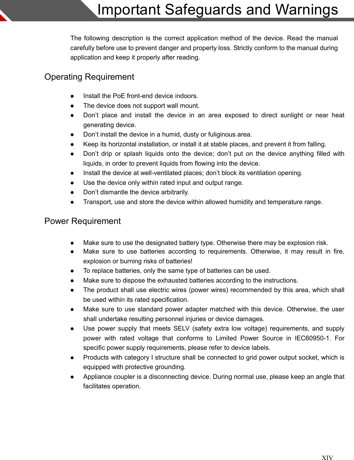 XIV  Important Safeguards and Warnings  The following description is the correct application method of the device. Read the manual carefully before use to prevent danger and property loss. Strictly conform to the manual during application and keep it properly after reading. Operating Requirement  Install the PoE front-end device indoors.  The device does not support wall mount.  Don’t  place  and  install  the  device  in  an  area  exposed  to  direct  sunlight  or  near  heat generating device.    Don’t install the device in a humid, dusty or fuliginous area.    Keep its horizontal installation, or install it at stable places, and prevent it from falling.    Don’t drip  or  splash liquids  onto  the  device; don’t put on  the  device  anything  filled with liquids, in order to prevent liquids from flowing into the device.  Install the device at well-ventilated places; don’t block its ventilation opening.    Use the device only within rated input and output range.    Don’t dismantle the device arbitrarily.    Transport, use and store the device within allowed humidity and temperature range. Power Requirement  Make sure to use the designated battery type. Otherwise there may be explosion risk.  Make  sure  to  use  batteries  according  to  requirements.  Otherwise,  it  may  result  in  fire, explosion or burning risks of batteries!    To replace batteries, only the same type of batteries can be used.  Make sure to dispose the exhausted batteries according to the instructions.  The product shall use electric wires (power wires) recommended by this area, which shall be used within its rated specification.  Make sure to use standard power adapter matched with this device. Otherwise, the user shall undertake resulting personnel injuries or device damages.  Use power supply that  meets SELV  (safety  extra low  voltage) requirements, and supply power  with  rated  voltage  that  conforms  to  Limited  Power  Source  in  IEC60950-1.  For specific power supply requirements, please refer to device labels.  Products with category I structure shall be connected to grid power output socket, which is equipped with protective grounding.  Appliance coupler is a disconnecting device. During normal use, please keep an angle that facilitates operation.  