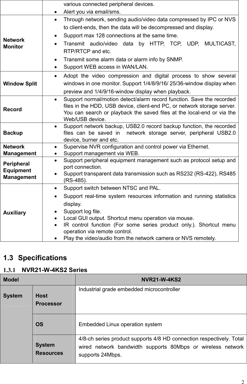 2  various connected peripheral devices.     Alert you via email/sms. Network Monitor   Through network, sending audio/video data compressed by IPC or NVS to client-ends, then the data will be decompressed and display.     Support max 128 connections at the same time.     Transmit  audio/video  data  by  HTTP,  TCP,  UDP,  MULTICAST, RTP/RTCP and etc.   Transmit some alarm data or alarm info by SNMP.   Support WEB access in WAN/LAN. Window Split    Adopt  the  video  compression  and  digital  process  to  show  several windows in one monitor. Support 1/4/8/9/16/ 25/36-window display when preview and 1/4/9/16-window display when playback. Record     Support normal/motion detect/alarm record function. Save the recorded files in the HDD, USB device, client-end PC, or network storage server. You can search or playback the saved files at the local-end or via the Web/USB device. Backup     Support network backup, USB2.0 record backup function, the recorded files  can  be  saved  in    network  storage  server,  peripheral  USB2.0 device, burner and etc. Network Management   Supervise NVR configuration and control power via Ethernet.   Support management via WEB. Peripheral Equipment Management   Support peripheral equipment management such as protocol setup and port connection.   Support transparent data transmission such as RS232 (RS-422), RS485 (RS-485). Auxiliary   Support switch between NTSC and PAL.   Support real-time  system resources  information and  running  statistics display.   Support log file.   Local GUI output. Shortcut menu operation via mouse.     IR  control  function  (For  some  series  product  only.).  Shortcut  menu operation via remote control.     Play the video/audio from the network camera or NVS remotely.    1.3  Specifications 1.3.1  NVR21-W-4KS2 Series   Model  NVR21-W-4KS2 System  Host Processor Industrial grade embedded microcontroller OS  Embedded Linux operation system System Resources 4/8-ch series product supports 4/8 HD connection respectively. Total wired  network  bandwidth  supports  80Mbps  or  wireless  network supports 24Mbps. 
