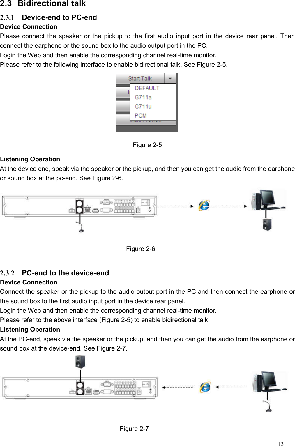 13  2.3  Bidirectional talk   2.3.1  Device-end to PC-end Device Connection   Please connect the speaker or the pickup to  the first  audio input port in the device  rear panel. Then connect the earphone or the sound box to the audio output port in the PC. Login the Web and then enable the corresponding channel real-time monitor.   Please refer to the following interface to enable bidirectional talk. See Figure 2-5.  Figure 2-5 Listening Operation At the device end, speak via the speaker or the pickup, and then you can get the audio from the earphone or sound box at the pc-end. See Figure 2-6.  Figure 2-6  2.3.2  PC-end to the device-end Device Connection   Connect the speaker or the pickup to the audio output port in the PC and then connect the earphone or the sound box to the first audio input port in the device rear panel. Login the Web and then enable the corresponding channel real-time monitor.   Please refer to the above interface (Figure 2-5) to enable bidirectional talk.   Listening Operation At the PC-end, speak via the speaker or the pickup, and then you can get the audio from the earphone or sound box at the device-end. See Figure 2-7.  Figure 2-7 