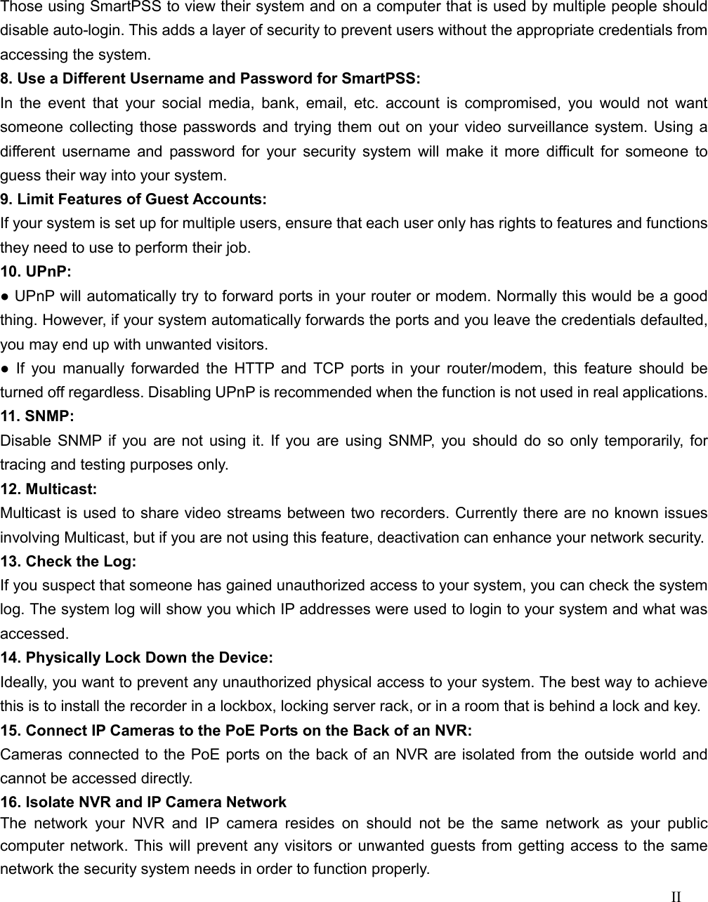 II  Those using SmartPSS to view their system and on a computer that is used by multiple people should disable auto-login. This adds a layer of security to prevent users without the appropriate credentials from accessing the system. 8. Use a Different Username and Password for SmartPSS: In  the  event  that  your social  media,  bank,  email, etc.  account  is  compromised,  you would not want someone collecting those passwords and trying them out on your video surveillance system. Using a different  username and  password for your  security  system will make  it more difficult  for  someone  to guess their way into your system. 9. Limit Features of Guest Accounts: If your system is set up for multiple users, ensure that each user only has rights to features and functions they need to use to perform their job. 10. UPnP: ● UPnP will automatically try to forward ports in your router or modem. Normally this would be a good thing. However, if your system automatically forwards the ports and you leave the credentials defaulted, you may end up with unwanted visitors. ●  If  you  manually  forwarded the  HTTP and  TCP ports in  your  router/modem, this  feature  should be turned off regardless. Disabling UPnP is recommended when the function is not used in real applications. 11. SNMP: Disable SNMP  if you are not using it. If you are using SNMP, you should do so only temporarily, for tracing and testing purposes only. 12. Multicast: Multicast is used to share video streams between two recorders. Currently there are no known issues involving Multicast, but if you are not using this feature, deactivation can enhance your network security. 13. Check the Log: If you suspect that someone has gained unauthorized access to your system, you can check the system log. The system log will show you which IP addresses were used to login to your system and what was accessed. 14. Physically Lock Down the Device: Ideally, you want to prevent any unauthorized physical access to your system. The best way to achieve this is to install the recorder in a lockbox, locking server rack, or in a room that is behind a lock and key. 15. Connect IP Cameras to the PoE Ports on the Back of an NVR: Cameras connected to the PoE ports on the back of an NVR are isolated from the outside world and cannot be accessed directly. 16. Isolate NVR and IP Camera Network The  network  your  NVR  and  IP  camera  resides  on  should  not  be  the  same  network  as  your  public computer network. This will prevent any visitors or unwanted guests from getting access to the same network the security system needs in order to function properly. 