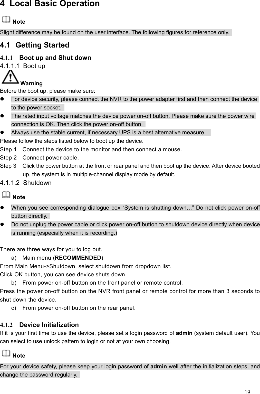 19  4  Local Basic Operation   Note Slight difference may be found on the user interface. The following figures for reference only.   4.1  Getting Started   4.1.1  Boot up and Shut down   4.1.1.1  Boot up   Warning Before the boot up, please make sure:   For device security, please connect the NVR to the power adapter first and then connect the device to the power socket.     The rated input voltage matches the device power on-off button. Please make sure the power wire connection is OK. Then click the power on-off button.     Always use the stable current, if necessary UPS is a best alternative measure.     Please follow the steps listed below to boot up the device.   Step 1  Connect the device to the monitor and then connect a mouse. Step 2  Connect power cable. Step 3  Click the power button at the front or rear panel and then boot up the device. After device booted up, the system is in multiple-channel display mode by default.     4.1.1.2  Shutdown   Note   When you see corresponding dialogue box “System is shutting down…” Do not click power on-off button directly.     Do not unplug the power cable or click power on-off button to shutdown device directly when device is running (especially when it is recording.)  There are three ways for you to log out. a)  Main menu (RECOMMENDED) From Main Menu-&gt;Shutdown, select shutdown from dropdown list.   Click OK button, you can see device shuts down.   b)  From power on-off button on the front panel or remote control. Press the power on-off button on the NVR front panel or remote control for more than 3 seconds to shut down the device.   c)  From power on-off button on the rear panel.    4.1.2  Device Initialization   If it is your first time to use the device, please set a login password of admin (system default user). You can select to use unlock pattern to login or not at your own choosing.     Note For your device safety, please keep your login password of admin well after the initialization steps, and change the password regularly.   