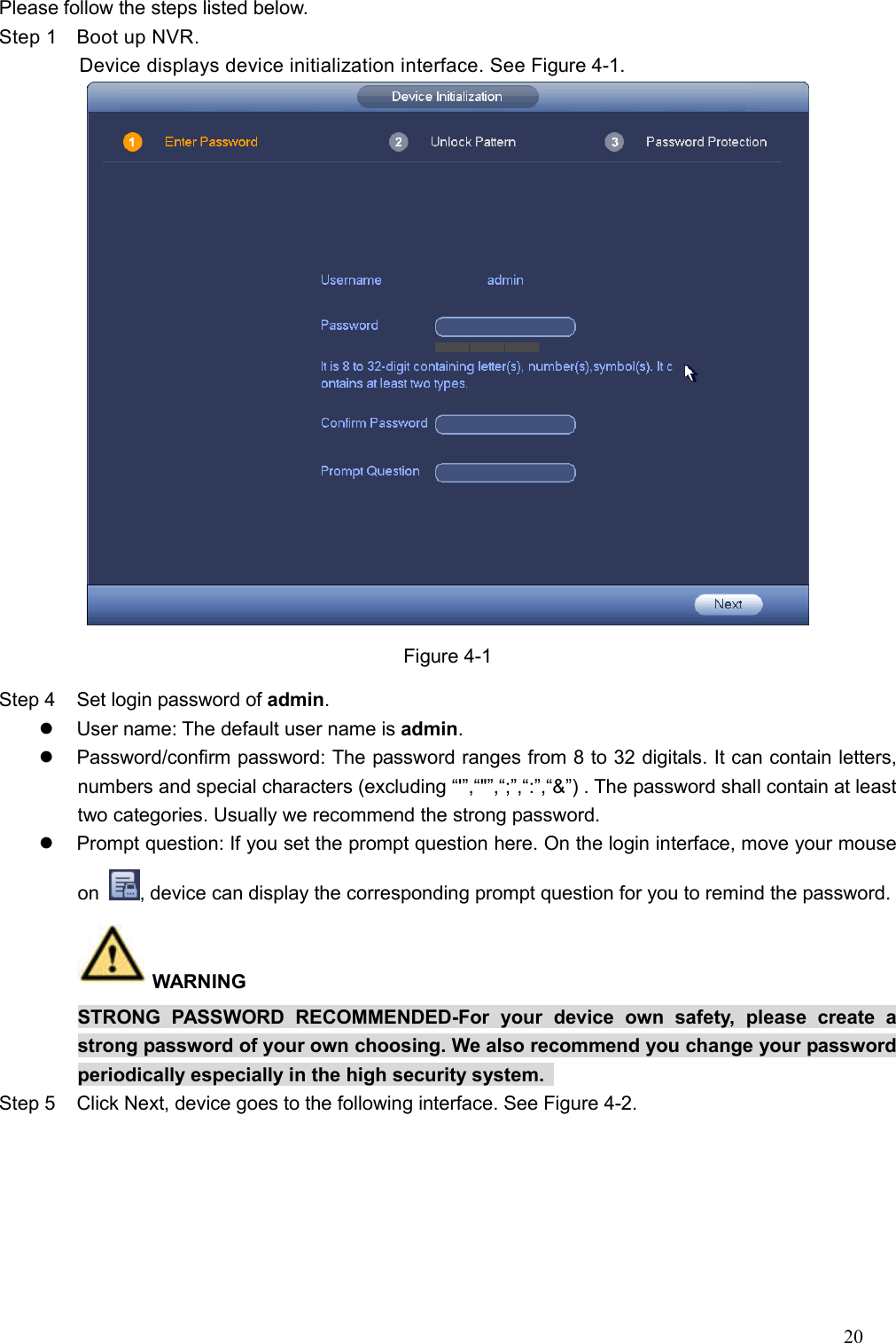 20   Please follow the steps listed below.   Step 1  Boot up NVR. Device displays device initialization interface. See Figure 4-1.  Figure 4-1 Step 4  Set login password of admin.     User name: The default user name is admin.     Password/confirm password: The password ranges from 8 to 32 digitals. It can contain letters, numbers and special characters (excluding “&apos;”,“&quot;”,“;”,“:”,“&amp;”) . The password shall contain at least two categories. Usually we recommend the strong password.   Prompt question: If you set the prompt question here. On the login interface, move your mouse on  , device can display the corresponding prompt question for you to remind the password.   WARNING   STRONG  PASSWORD  RECOMMENDED-For  your  device  own  safety,  please  create  a strong password of your own choosing. We also recommend you change your password periodically especially in the high security system.   Step 5  Click Next, device goes to the following interface. See Figure 4-2. 