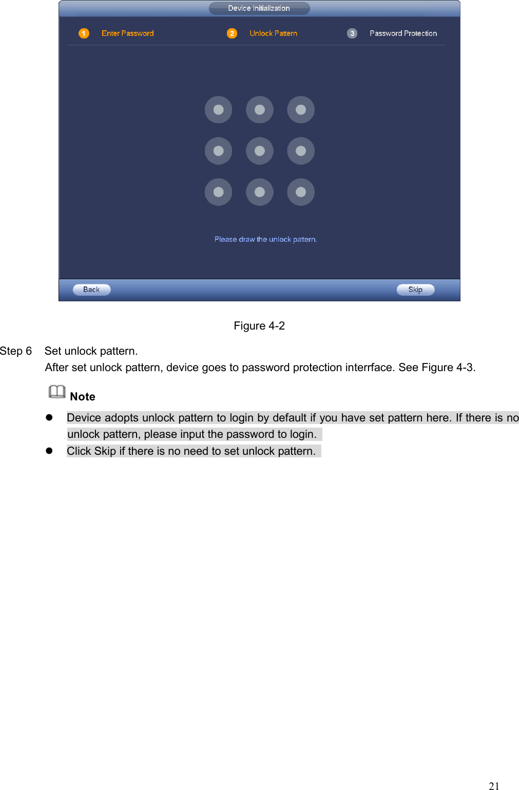 21   Figure 4-2 Step 6  Set unlock pattern. After set unlock pattern, device goes to password protection interrface. See Figure 4-3. Note   Device adopts unlock pattern to login by default if you have set pattern here. If there is no unlock pattern, please input the password to login.     Click Skip if there is no need to set unlock pattern.   