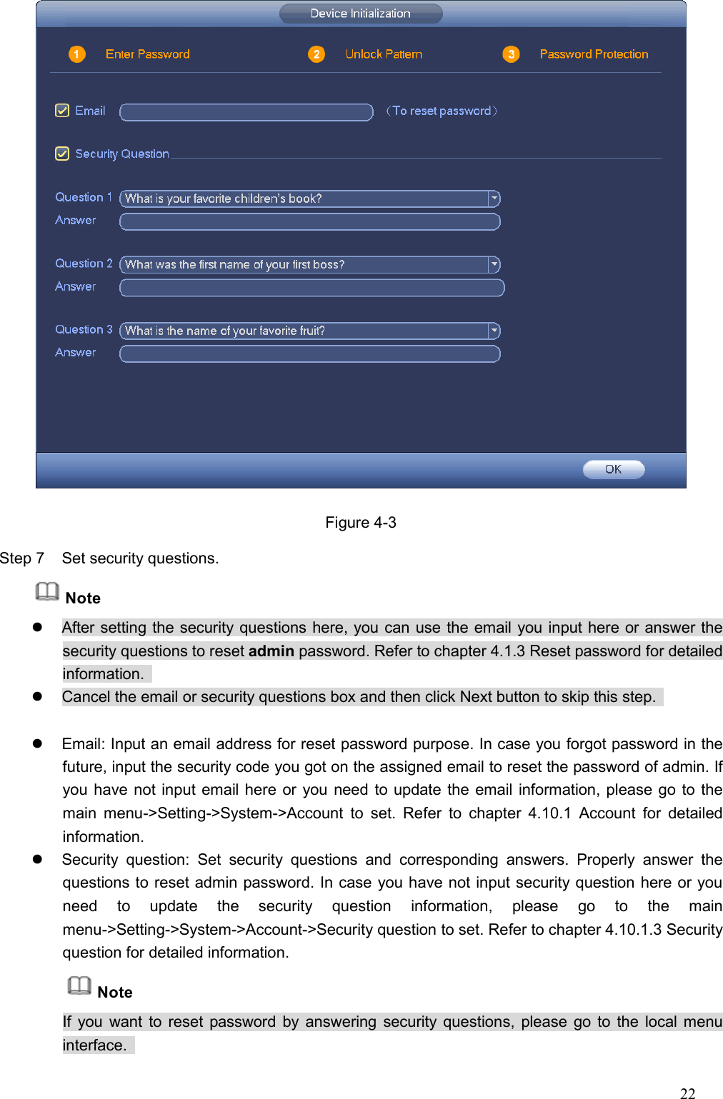 22   Figure 4-3 Step 7  Set security questions. Note   After setting the security questions here, you can use the email you input here or answer the security questions to reset admin password. Refer to chapter 4.1.3 Reset password for detailed information.     Cancel the email or security questions box and then click Next button to skip this step.      Email: Input an email address for reset password purpose. In case you forgot password in the future, input the security code you got on the assigned email to reset the password of admin. If you have not input email here or you need to update the email information, please go to the main  menu-&gt;Setting-&gt;System-&gt;Account  to  set.  Refer  to  chapter  4.10.1  Account  for  detailed information.   Security  question:  Set  security  questions  and  corresponding  answers.  Properly  answer  the questions to reset admin password. In case you have not input security question here or you need  to  update  the  security  question  information,  please  go  to  the  main menu-&gt;Setting-&gt;System-&gt;Account-&gt;Security question to set. Refer to chapter 4.10.1.3 Security question for detailed information.   Note If you want to reset password  by answering security questions, please go to the local menu interface.   