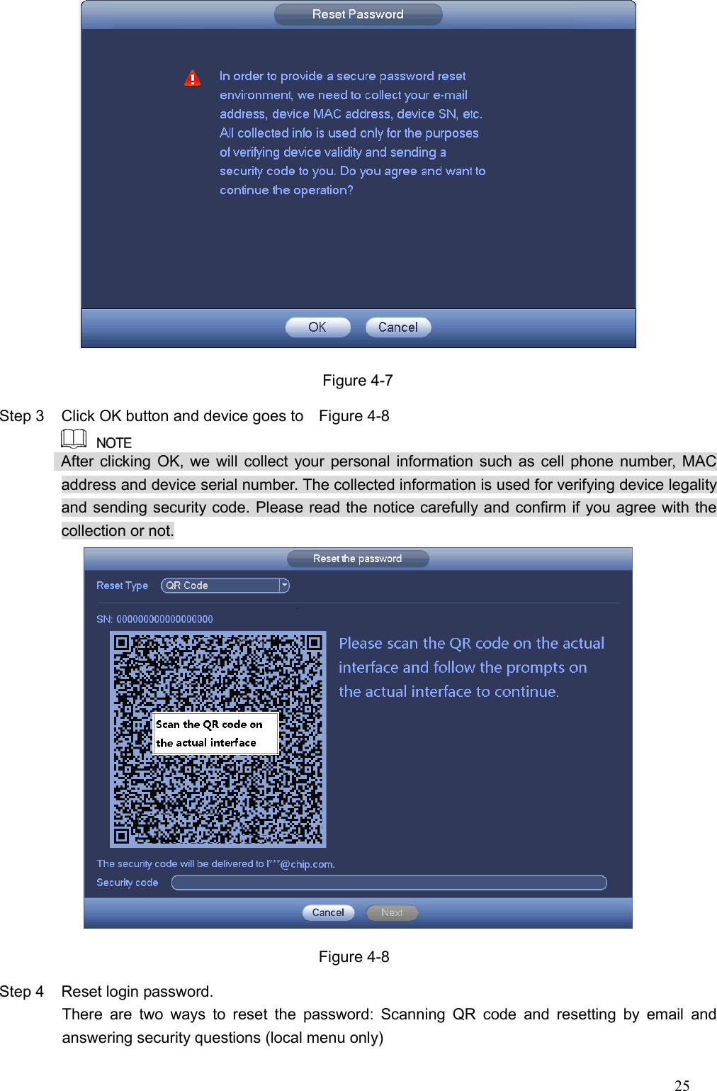 25   Figure 4-7 Step 3  Click OK button and device goes to    Figure 4-8                  After clicking OK, we will collect your personal information such as cell phone number, MAC address and device serial number. The collected information is used for verifying device legality and sending security code. Please read the notice carefully and confirm if you agree with the collection or not.    Figure 4-8 Step 4  Reset login password.   There  are  two  ways  to  reset  the  password:  Scanning  QR  code  and  resetting  by  email  and answering security questions (local menu only) 