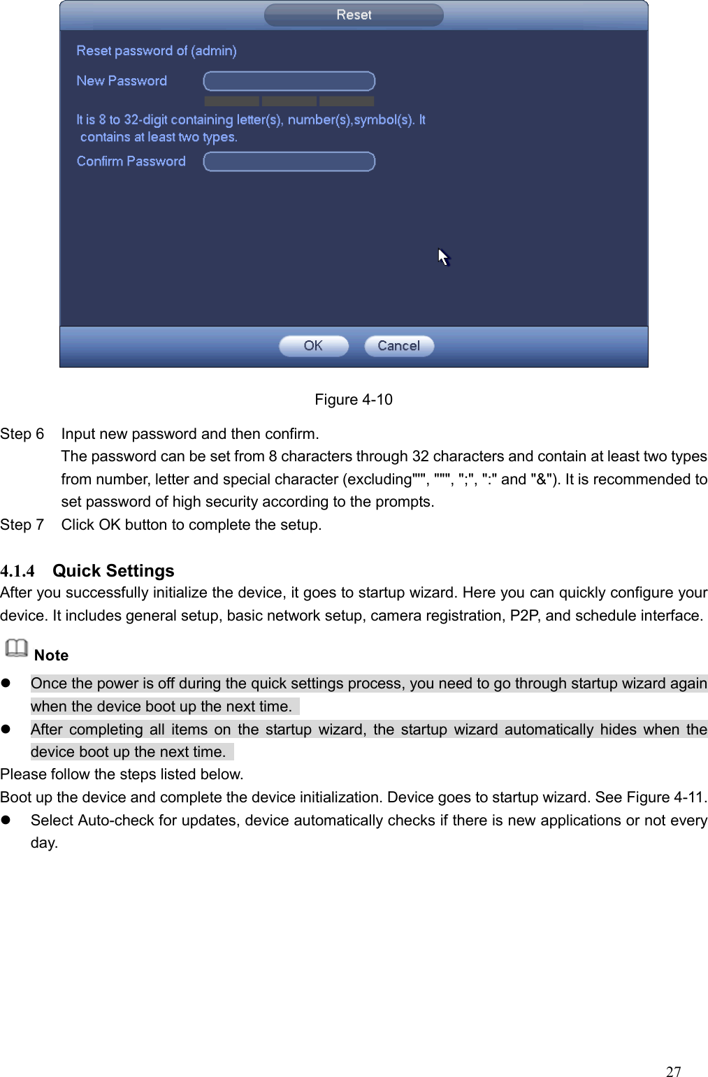 27   Figure 4-10 Step 6  Input new password and then confirm.                   The password can be set from 8 characters through 32 characters and contain at least two types from number, letter and special character (excluding&quot;&apos;&quot;, &quot;&quot;&quot;, &quot;;&quot;, &quot;:&quot; and &quot;&amp;&quot;). It is recommended to set password of high security according to the prompts. Step 7  Click OK button to complete the setup.    4.1.4  Quick Settings   After you successfully initialize the device, it goes to startup wizard. Here you can quickly configure your device. It includes general setup, basic network setup, camera registration, P2P, and schedule interface.   Note   Once the power is off during the quick settings process, you need to go through startup wizard again when the device boot up the next time.     After completing all  items on  the  startup wizard, the startup wizard automatically hides when the device boot up the next time.   Please follow the steps listed below.   Boot up the device and complete the device initialization. Device goes to startup wizard. See Figure 4-11.   Select Auto-check for updates, device automatically checks if there is new applications or not every day.   