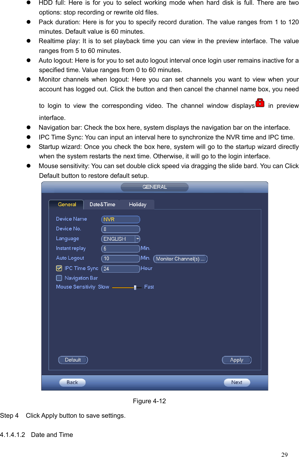 29    HDD  full:  Here is  for  you to  select  working mode when  hard  disk is  full.  There  are  two options: stop recording or rewrite old files.     Pack duration: Here is for you to specify record duration. The value ranges from 1 to 120 minutes. Default value is 60 minutes.   Realtime play: It is to set playback time you can view in the preview interface. The value ranges from 5 to 60 minutes.     Auto logout: Here is for you to set auto logout interval once login user remains inactive for a specified time. Value ranges from 0 to 60 minutes.   Monitor channels when logout: Here you  can set channels you  want to view when your account has logged out. Click the button and then cancel the channel name box, you need to  login  to  view  the  corresponding  video.  The  channel  window  displays   in  preview interface.     Navigation bar: Check the box here, system displays the navigation bar on the interface.     IPC Time Sync: You can input an interval here to synchronize the NVR time and IPC time.     Startup wizard: Once you check the box here, system will go to the startup wizard directly when the system restarts the next time. Otherwise, it will go to the login interface.   Mouse sensitivity: You can set double click speed via dragging the slide bard. You can Click Default button to restore default setup.    Figure 4-12 Step 4  Click Apply button to save settings.    4.1.4.1.2  Date and Time   