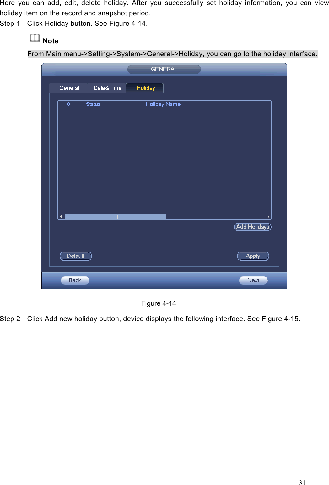 31  Here  you  can  add,  edit,  delete  holiday.  After  you  successfully  set  holiday  information,  you  can  view holiday item on the record and snapshot period.     Step 1  Click Holiday button. See Figure 4-14. Note From Main menu-&gt;Setting-&gt;System-&gt;General-&gt;Holiday, you can go to the holiday interface.  Figure 4-14 Step 2  Click Add new holiday button, device displays the following interface. See Figure 4-15.  