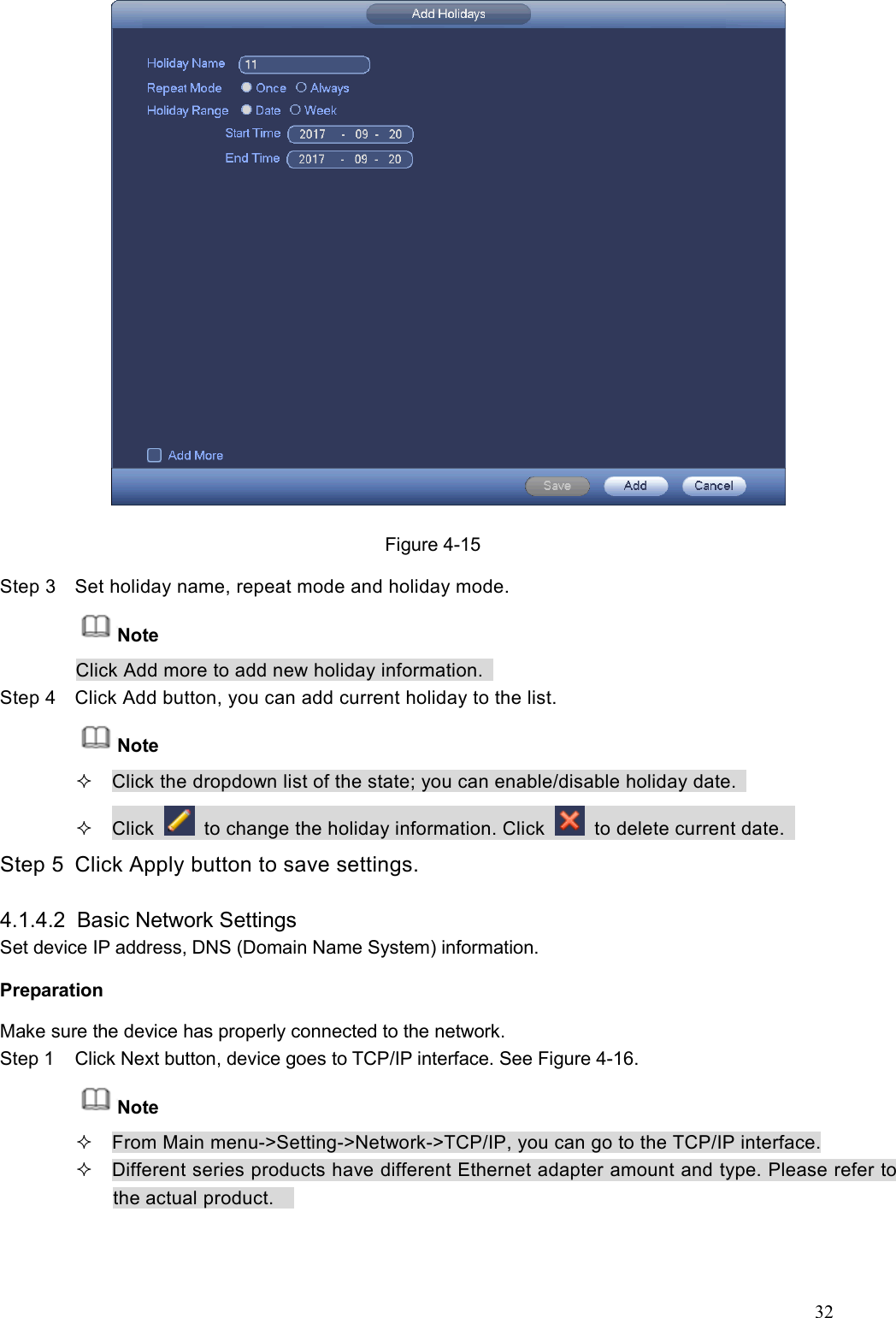 32   Figure 4-15 Step 3  Set holiday name, repeat mode and holiday mode.   Note Click Add more to add new holiday information.   Step 4  Click Add button, you can add current holiday to the list.   Note   Click the dropdown list of the state; you can enable/disable holiday date.     Click    to change the holiday information. Click    to delete current date.   Step 5  Click Apply button to save settings.    4.1.4.2  Basic Network Settings   Set device IP address, DNS (Domain Name System) information.   Preparation   Make sure the device has properly connected to the network.   Step 1  Click Next button, device goes to TCP/IP interface. See Figure 4-16. Note   From Main menu-&gt;Setting-&gt;Network-&gt;TCP/IP, you can go to the TCP/IP interface.   Different series products have different Ethernet adapter amount and type. Please refer to the actual product.     