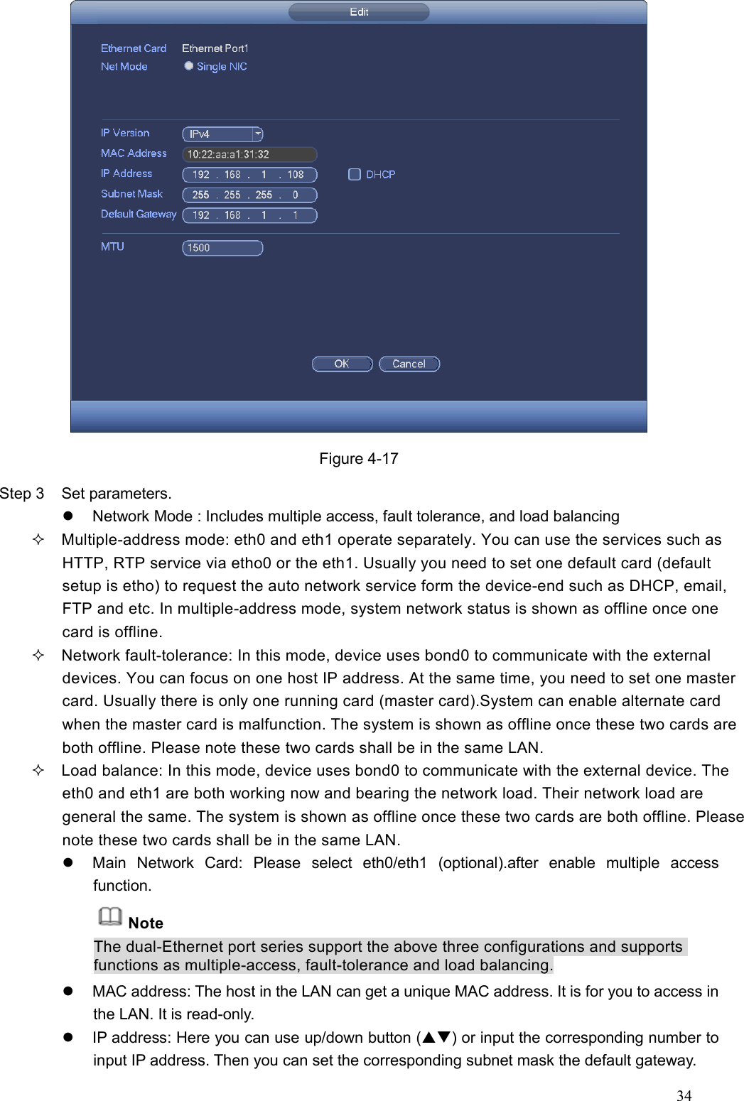 34   Figure 4-17 Step 3  Set parameters.     Network Mode : Includes multiple access, fault tolerance, and load balancing   Multiple-address mode: eth0 and eth1 operate separately. You can use the services such as HTTP, RTP service via etho0 or the eth1. Usually you need to set one default card (default setup is etho) to request the auto network service form the device-end such as DHCP, email, FTP and etc. In multiple-address mode, system network status is shown as offline once one card is offline.   Network fault-tolerance: In this mode, device uses bond0 to communicate with the external devices. You can focus on one host IP address. At the same time, you need to set one master card. Usually there is only one running card (master card).System can enable alternate card when the master card is malfunction. The system is shown as offline once these two cards are both offline. Please note these two cards shall be in the same LAN.   Load balance: In this mode, device uses bond0 to communicate with the external device. The eth0 and eth1 are both working now and bearing the network load. Their network load are general the same. The system is shown as offline once these two cards are both offline. Please note these two cards shall be in the same LAN.     Main  Network  Card:  Please  select  eth0/eth1  (optional).after  enable  multiple  access function. Note The dual-Ethernet port series support the above three configurations and supports functions as multiple-access, fault-tolerance and load balancing.   MAC address: The host in the LAN can get a unique MAC address. It is for you to access in the LAN. It is read-only.     IP address: Here you can use up/down button () or input the corresponding number to input IP address. Then you can set the corresponding subnet mask the default gateway.   